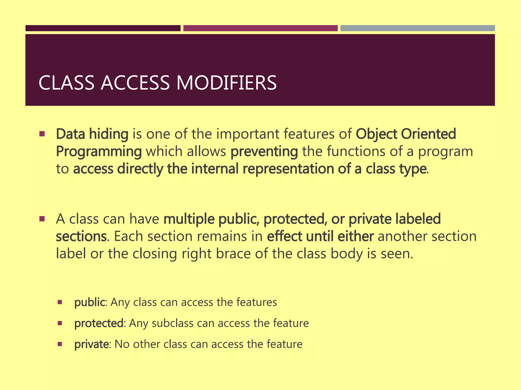 CLASS ACCESS MODIFIERS
 Data hiding is one of the important features of Object Oriented
Programming which allows preventing the functions of a program
to access directly the internal representation of a class type.
 A class can have multiple public, protected, or private labeled
sections. Each section remains in effect until either another section
label or the closing right brace of the class body is seen.
 public: Any class can access the features
 protected: Any subclass can access the feature
 private: No other class can access the feature
 