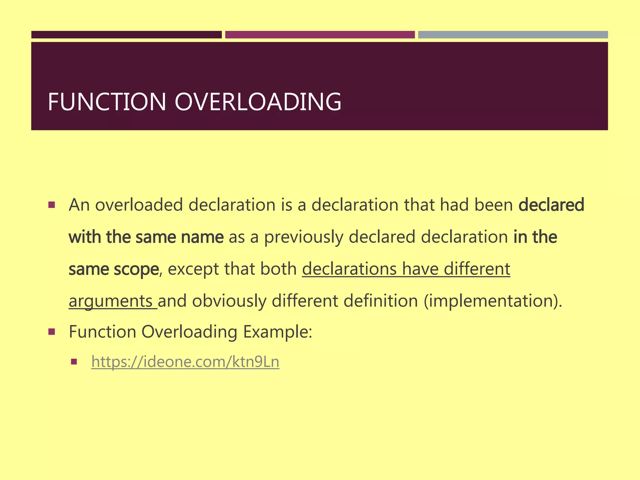 FUNCTION OVERLOADING
 An overloaded declaration is a declaration that had been declared
with the same name as a previously declared declaration in the
same scope, except that both declarations have different
arguments and obviously different definition (implementation).
 Function Overloading Example:
 https://ideone.com/ktn9Ln
 