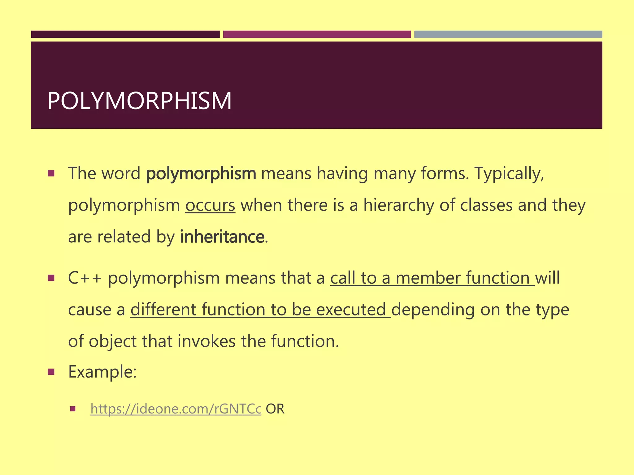 POLYMORPHISM
 The word polymorphism means having many forms. Typically,
polymorphism occurs when there is a hierarchy of classes and they
are related by inheritance.
 C++ polymorphism means that a call to a member function will
cause a different function to be executed depending on the type
of object that invokes the function.
 Example:
 https://ideone.com/rGNTCc OR
 