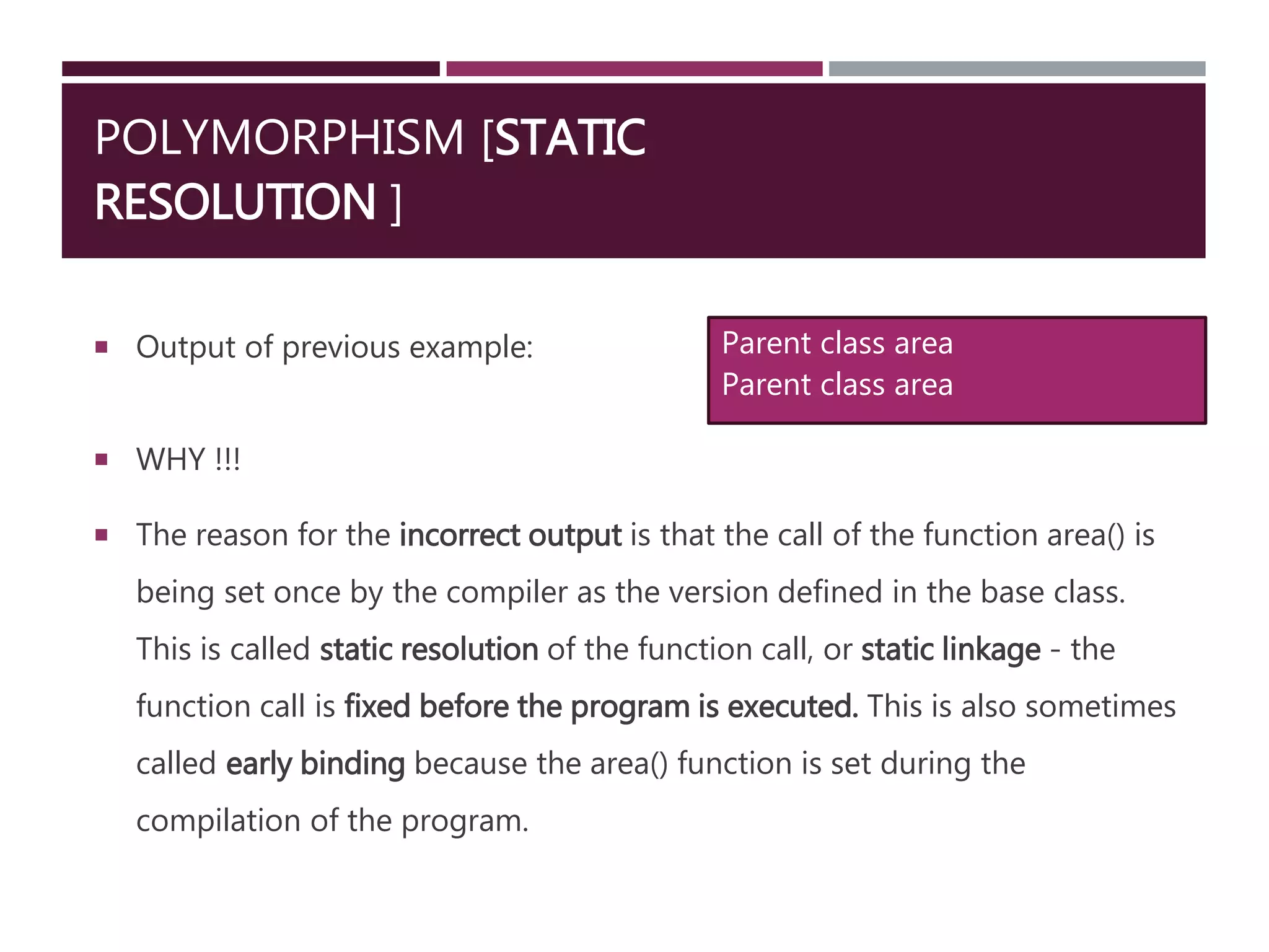 POLYMORPHISM [STATIC
RESOLUTION ]
 Output of previous example:
 WHY !!!
 The reason for the incorrect output is that the call of the function area() is
being set once by the compiler as the version defined in the base class.
This is called static resolution of the function call, or static linkage - the
function call is fixed before the program is executed. This is also sometimes
called early binding because the area() function is set during the
compilation of the program.
Parent class area
Parent class area
 