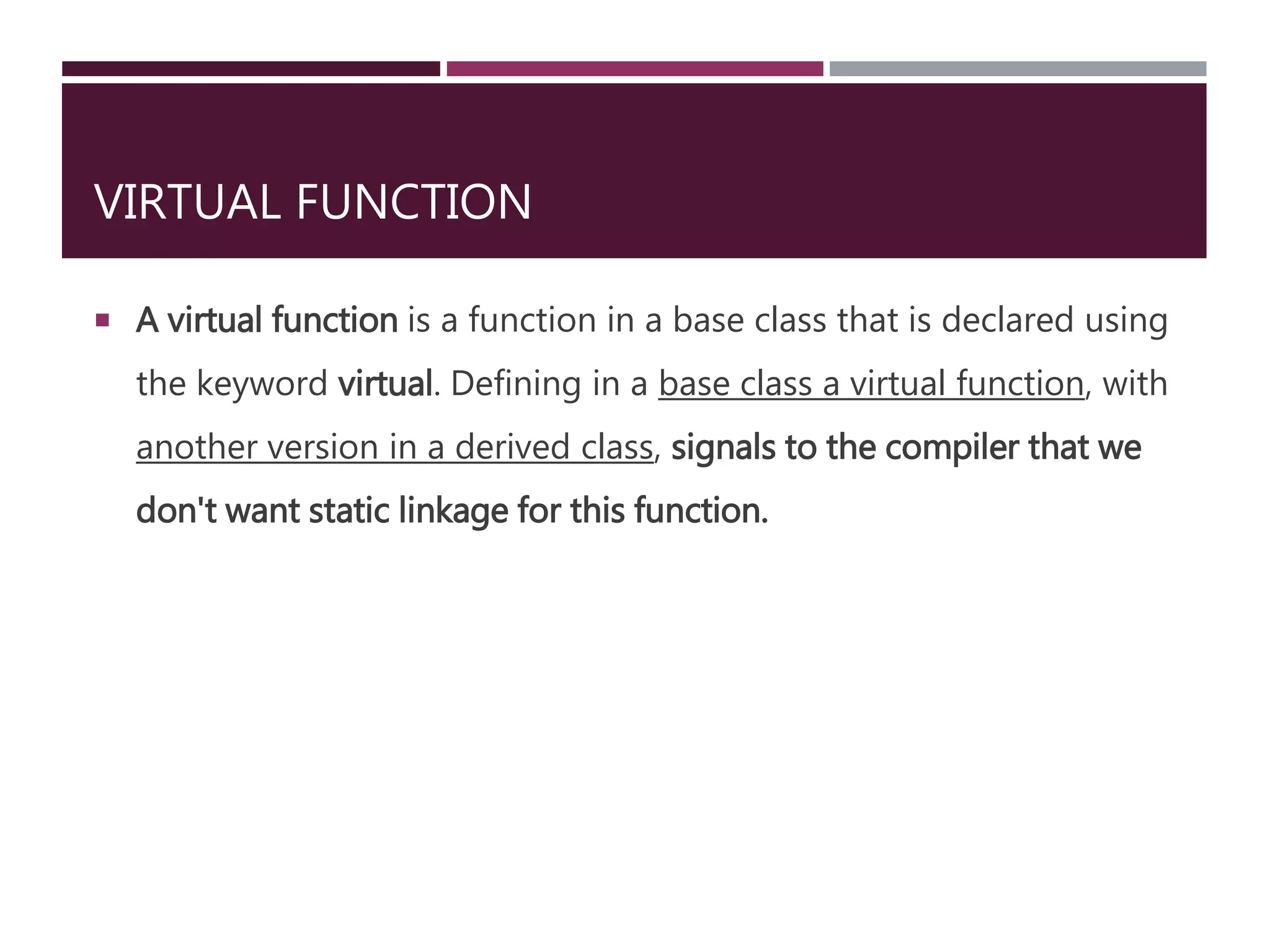 VIRTUAL FUNCTION
 A virtual function is a function in a base class that is declared using
the keyword virtual. Defining in a base class a virtual function, with
another version in a derived class, signals to the compiler that we
don't want static linkage for this function.
 