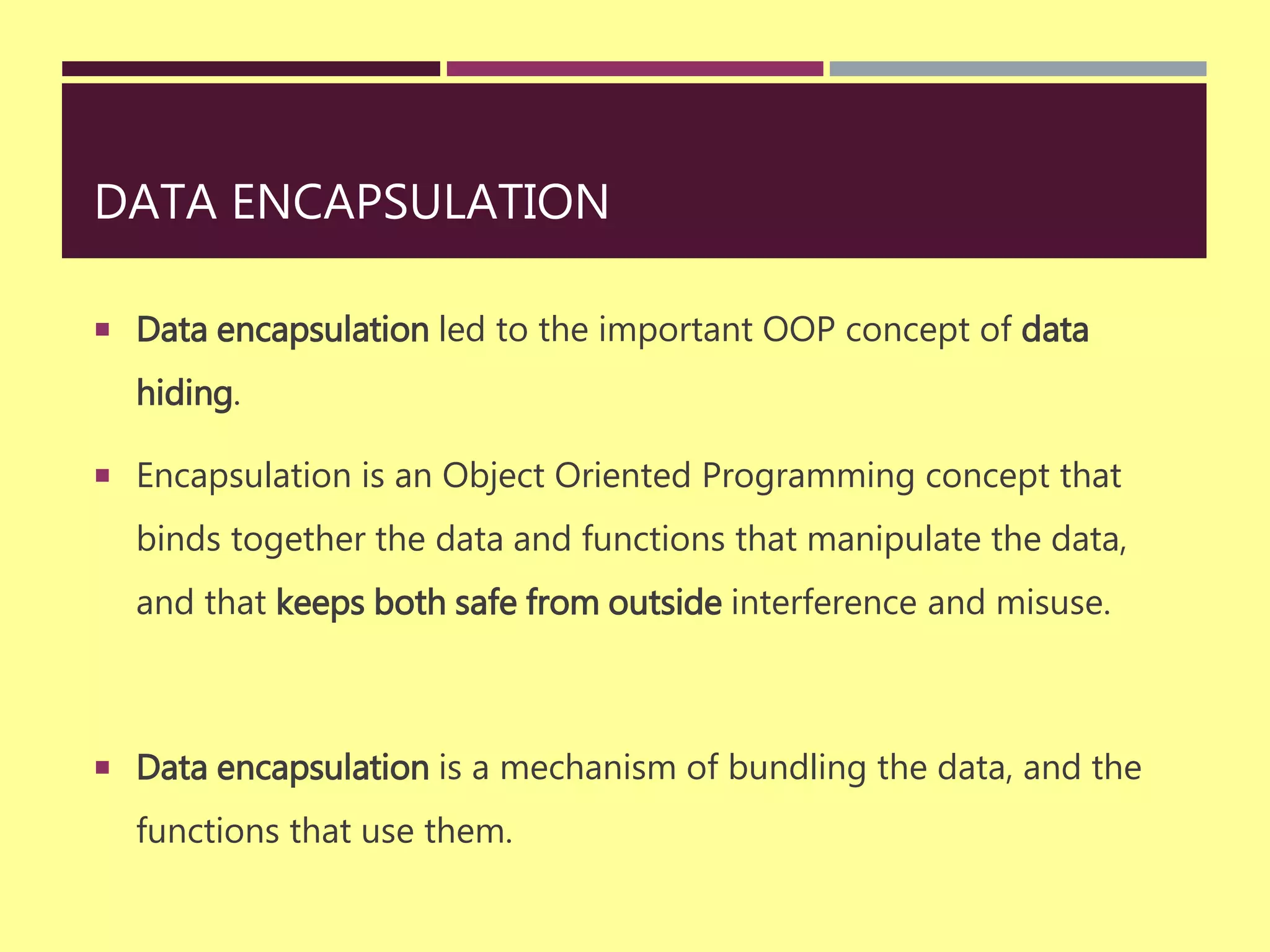 DATA ENCAPSULATION
 Data encapsulation led to the important OOP concept of data
hiding.
 Encapsulation is an Object Oriented Programming concept that
binds together the data and functions that manipulate the data,
and that keeps both safe from outside interference and misuse.
 Data encapsulation is a mechanism of bundling the data, and the
functions that use them.
 