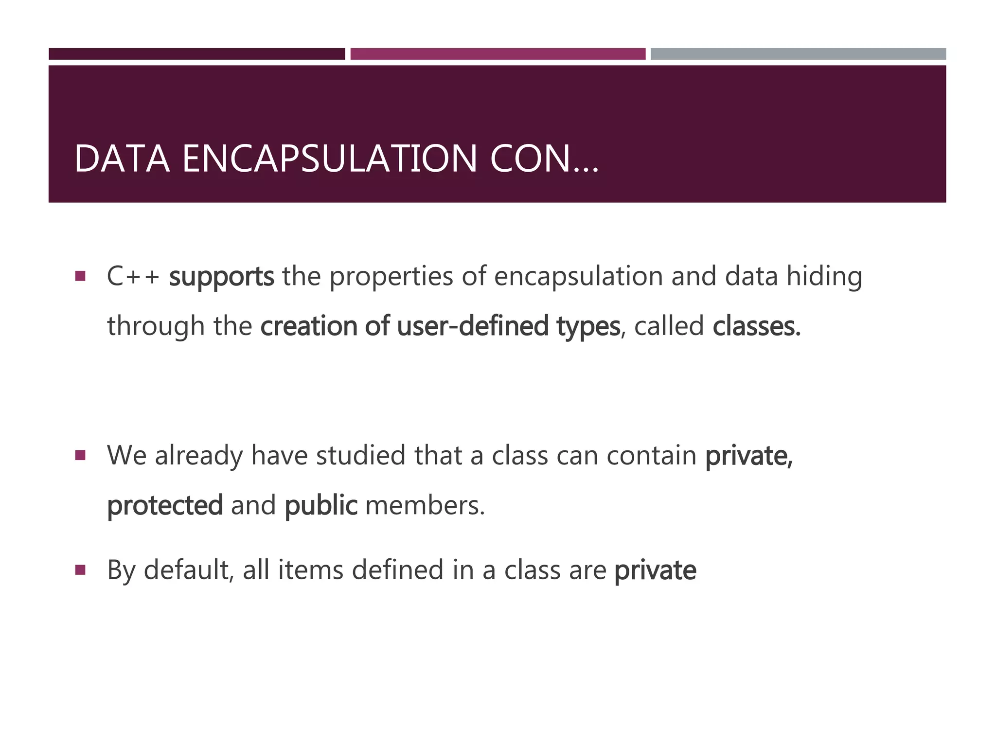 DATA ENCAPSULATION CON…
 C++ supports the properties of encapsulation and data hiding
through the creation of user-defined types, called classes.
 We already have studied that a class can contain private,
protected and public members.
 By default, all items defined in a class are private
 