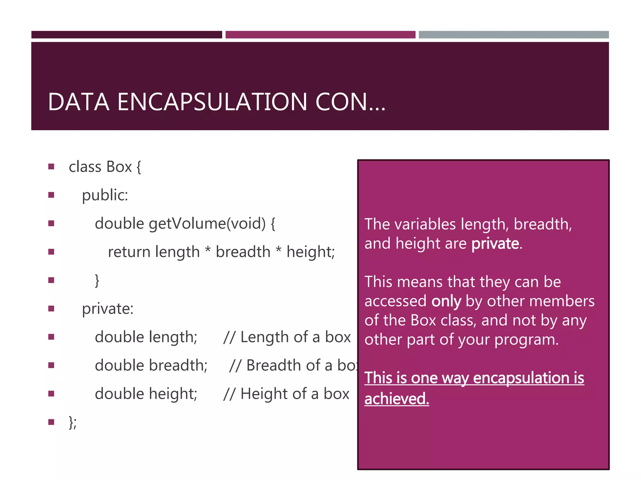 DATA ENCAPSULATION CON…
 class Box {
 public:
 double getVolume(void) {
 return length * breadth * height;
 }
 private:
 double length; // Length of a box
 double breadth; // Breadth of a box
 double height; // Height of a box
 };
The variables length, breadth,
and height are private.
This means that they can be
accessed only by other members
of the Box class, and not by any
other part of your program.
This is one way encapsulation is
achieved.
 