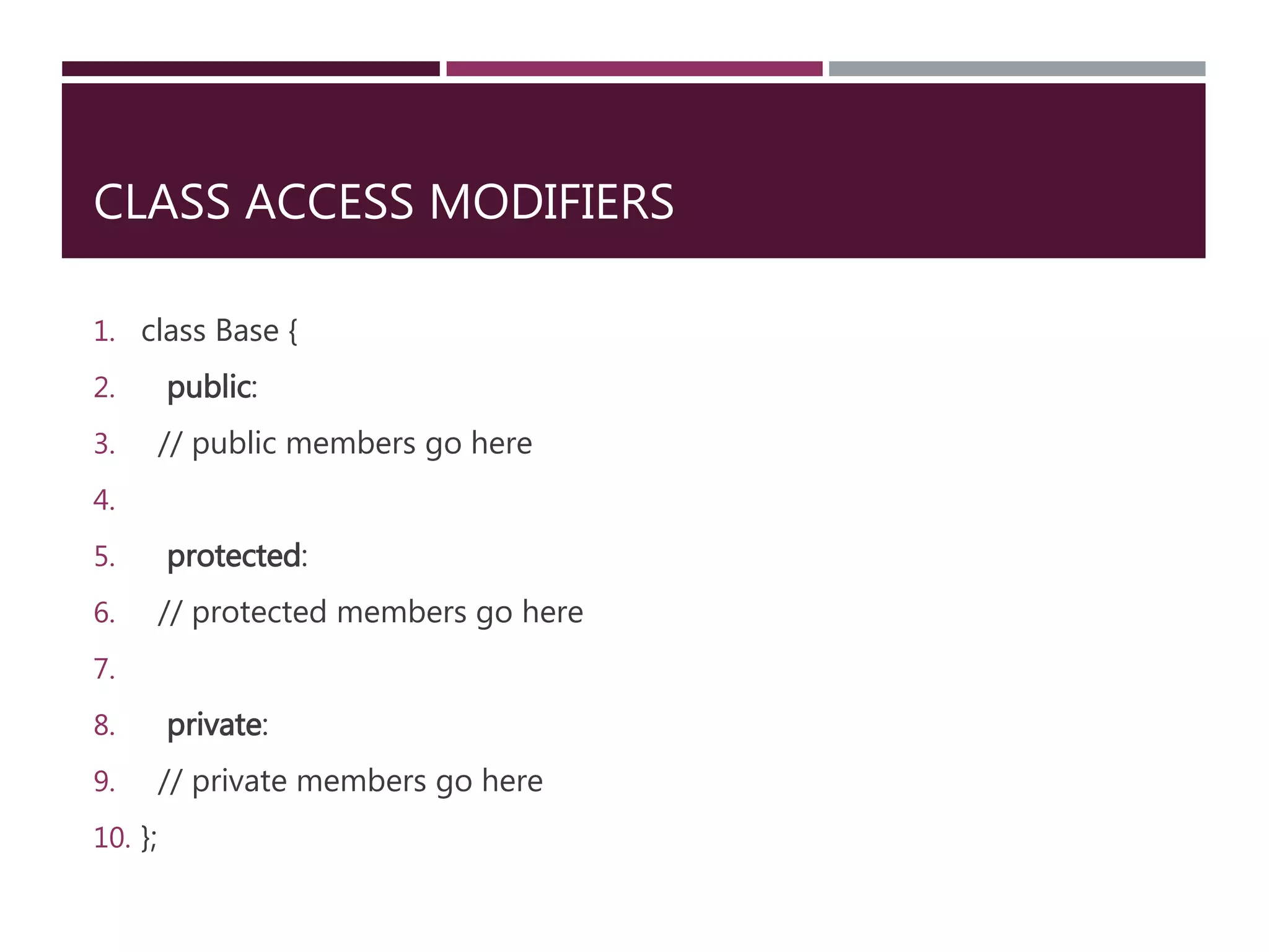 CLASS ACCESS MODIFIERS
1. class Base {
2. public:
3. // public members go here
4.
5. protected:
6. // protected members go here
7.
8. private:
9. // private members go here
10. };
 