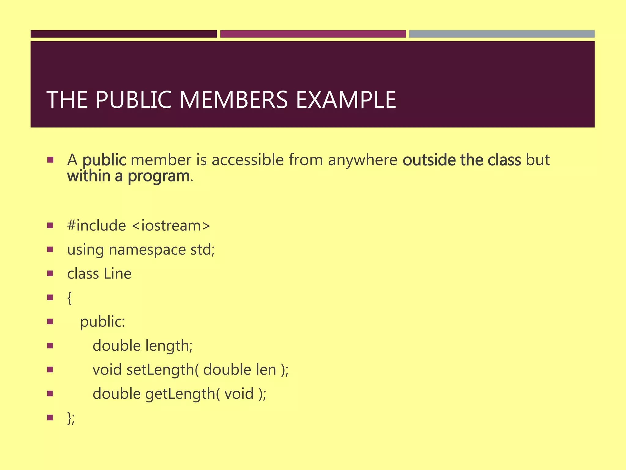 THE PUBLIC MEMBERS EXAMPLE
 A public member is accessible from anywhere outside the class but
within a program.
 #include <iostream>
 using namespace std;
 class Line
 {
 public:
 double length;
 void setLength( double len );
 double getLength( void );
 };
 