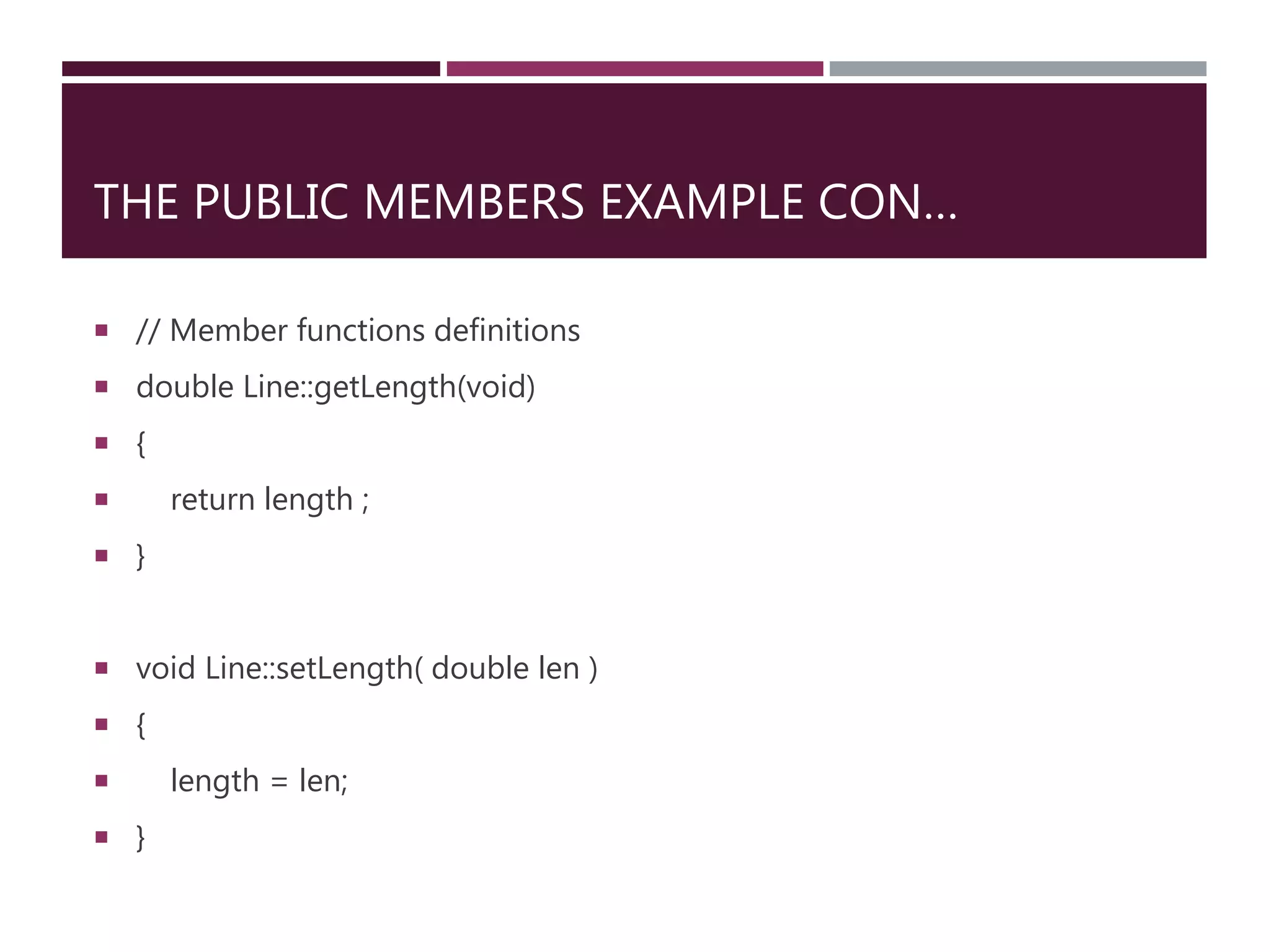 THE PUBLIC MEMBERS EXAMPLE CON…
 // Member functions definitions
 double Line::getLength(void)
 {
 return length ;
 }
 void Line::setLength( double len )
 {
 length = len;
 }
 