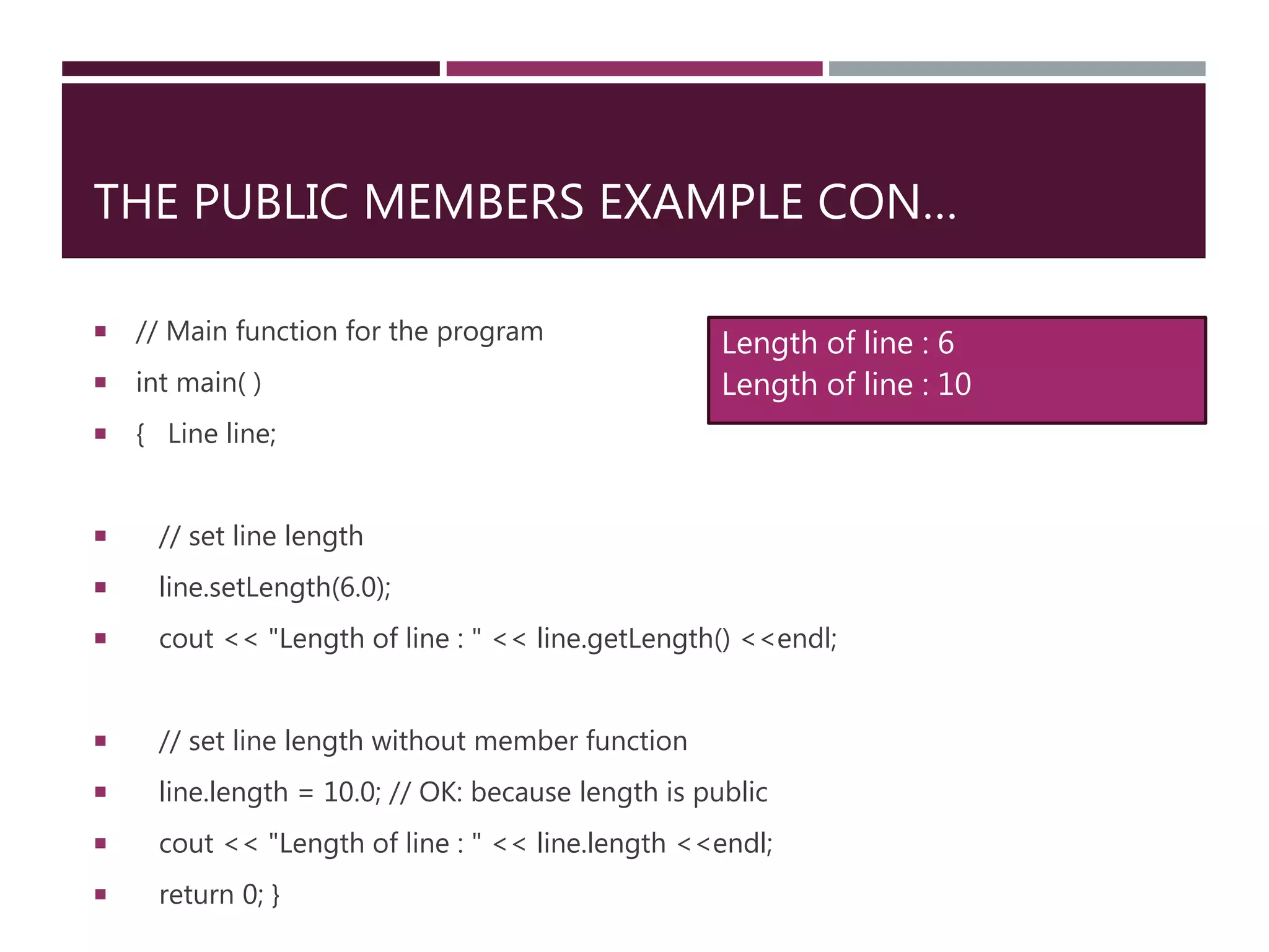 THE PUBLIC MEMBERS EXAMPLE CON…
 // Main function for the program
 int main( )
 { Line line;
 // set line length
 line.setLength(6.0);
 cout << "Length of line : " << line.getLength() <<endl;
 // set line length without member function
 line.length = 10.0; // OK: because length is public
 cout << "Length of line : " << line.length <<endl;
 return 0; }
Length of line : 6
Length of line : 10
 