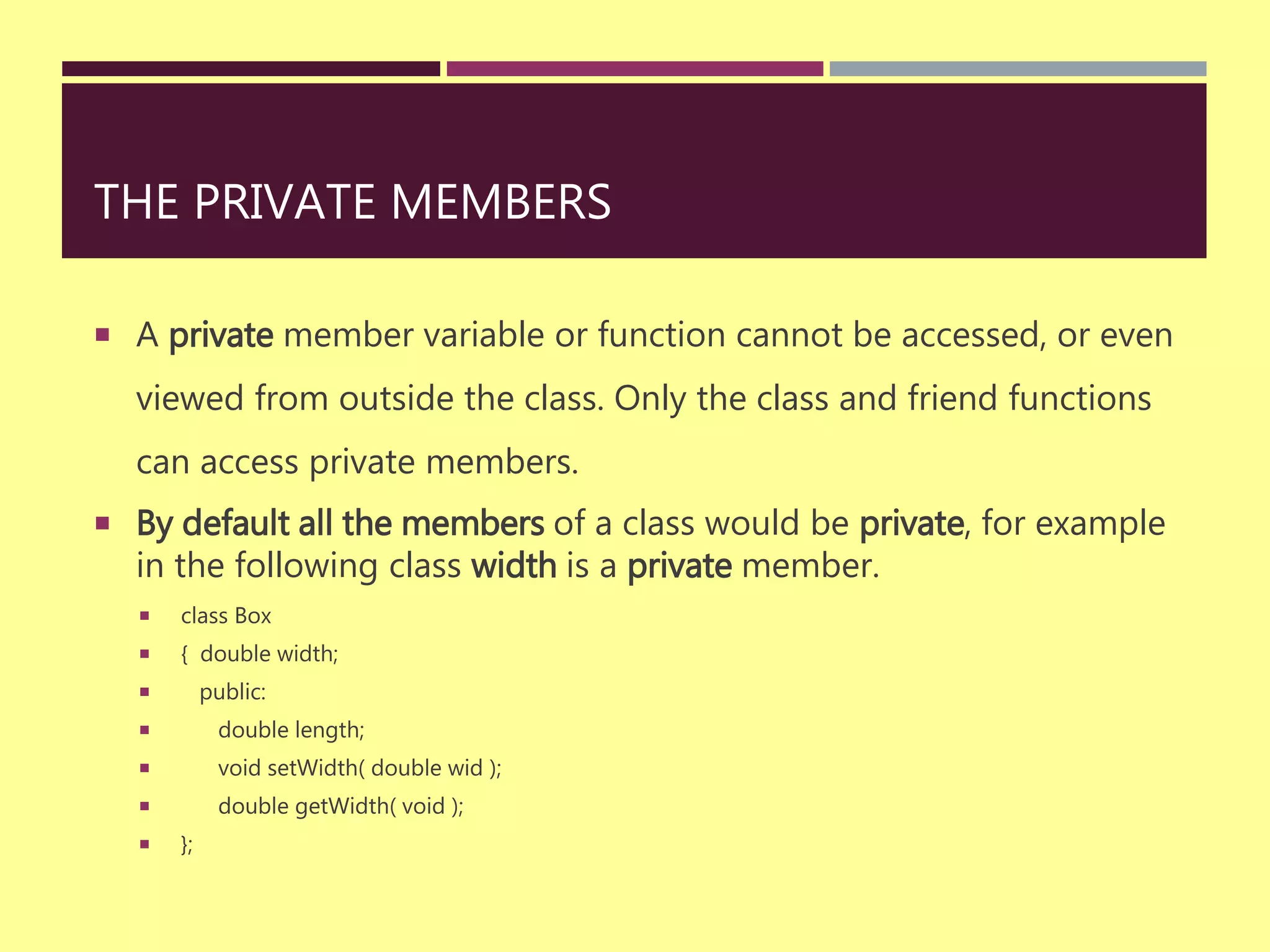 THE PRIVATE MEMBERS
 A private member variable or function cannot be accessed, or even
viewed from outside the class. Only the class and friend functions
can access private members.
 By default all the members of a class would be private, for example
in the following class width is a private member.
 class Box
 { double width;
 public:
 double length;
 void setWidth( double wid );
 double getWidth( void );
 };
 