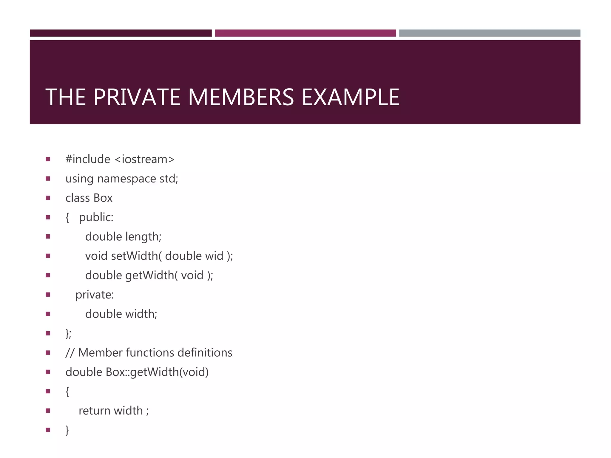 THE PRIVATE MEMBERS EXAMPLE
 #include <iostream>
 using namespace std;
 class Box
 { public:
 double length;
 void setWidth( double wid );
 double getWidth( void );
 private:
 double width;
 };
 // Member functions definitions
 double Box::getWidth(void)
 {
 return width ;
 }
 