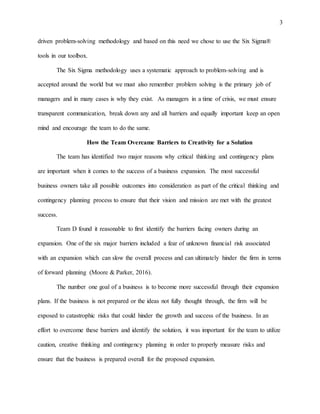 3
driven problem-solving methodology and based on this need we chose to use the Six Sigma®
tools in our toolbox.
The Six Sigma methodology uses a systematic approach to problem-solving and is
accepted around the world but we must also remember problem solving is the primary job of
managers and in many cases is why they exist. As managers in a time of crisis, we must ensure
transparent communication, break down any and all barriers and equally important keep an open
mind and encourage the team to do the same.
How the Team Overcame Barriers to Creativity for a Solution
The team has identified two major reasons why critical thinking and contingency plans
are important when it comes to the success of a business expansion. The most successful
business owners take all possible outcomes into consideration as part of the critical thinking and
contingency planning process to ensure that their vision and mission are met with the greatest
success.
Team D found it reasonable to first identify the barriers facing owners during an
expansion. One of the six major barriers included a fear of unknown financial risk associated
with an expansion which can slow the overall process and can ultimately hinder the firm in terms
of forward planning (Moore & Parker, 2016).
The number one goal of a business is to become more successful through their expansion
plans. If the business is not prepared or the ideas not fully thought through, the firm will be
exposed to catastrophic risks that could hinder the growth and success of the business. In an
effort to overcome these barriers and identify the solution, it was important for the team to utilize
caution, creative thinking and contingency planning in order to properly measure risks and
ensure that the business is prepared overall for the proposed expansion.
 