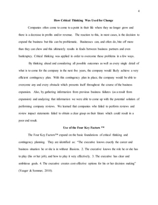 4
How Critical Thinking Was Used for Change
Companies often come to come to a point in their life where they no longer grow and
there is a decrease in profits and/or revenue. The reaction to this, in most cases, is the decision to
expand the business but this can be problematic. Businesses can, and often do, bite off more
than they can chew and this ultimately results in feuds between business partners and even
bankruptcy. Critical thinking was applied in order to overcome these problems in a few ways.
By thinking ahead and considering all possible outcomes as well as every single detail of
what is to come for the company in the next five years, the company would likely achieve a very
efficient contingency plan. With this contingency plan in place, the company would be able to
overcome any and every obstacle which presents itself throughout the course of the business
expansion. Also, by gathering information from previous business failures (as a result from
expansion) and analyzing that information we were able to come up with the potential solution of
performing company reviews. We learned that companies who failed to perform reviews and
review impact statements failed to obtain a clear grasp on their future which could result in a
poor end result.
Use of the Four Key Factors ™
The Four Key Factors™ expand on the basic foundations of critical thinking and
contingency planning. They are identified as: “The executive knows exactly the career and
business situation he or she is in without illusions. 2. The executive knows the role he or she has
to play (his or her job), and how to play it very effectively. 3. The executive has clear and
ambitious goals. 4. The executive creates cost-effective options for his or her decision making”
(Yeager & Sommer, 2010).
 