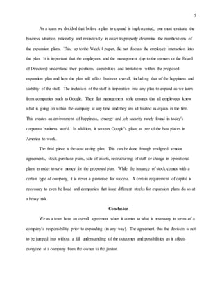 5
As a team we decided that before a plan to expand is implemented, one must evaluate the
business situation rationally and realistically in order to properly determine the ramifications of
the expansion plans. This, up to the Week 4 paper, did not discuss the employee interaction into
the plan. It is important that the employees and the management (up to the owners or the Board
of Directors) understand their positions, capabilities and limitations within the proposed
expansion plan and how the plan will effect business overall, including that of the happiness and
stability of the staff. The inclusion of the staff is imperative into any plan to expand as we learn
from companies such as Google. Their flat management style ensures that all employees know
what is going on within the company at any time and they are all treated as equals in the firm.
This creates an environment of happiness, synergy and job security rarely found in today’s
corporate business world. In addition, it secures Google’s place as one of the best places in
America to work.
The final piece is the cost saving plan. This can be done through realigned vendor
agreements, stock purchase plans, sale of assets, restructuring of staff or change in operational
plans in order to save money for the proposed plan. While the issuance of stock comes with a
certain type of company, it is never a guarantee for success. A certain requirement of capital is
necessary to even be listed and companies that issue different stocks for expansion plans do so at
a heavy risk.
Conclusion
We as a team have an overall agreement when it comes to what is necessary in terms of a
company’s responsibility prior to expanding (in any way). The agreement that the decision is not
to be jumped into without a full understanding of the outcomes and possibilities as it affects
everyone at a company from the owner to the janitor.
 