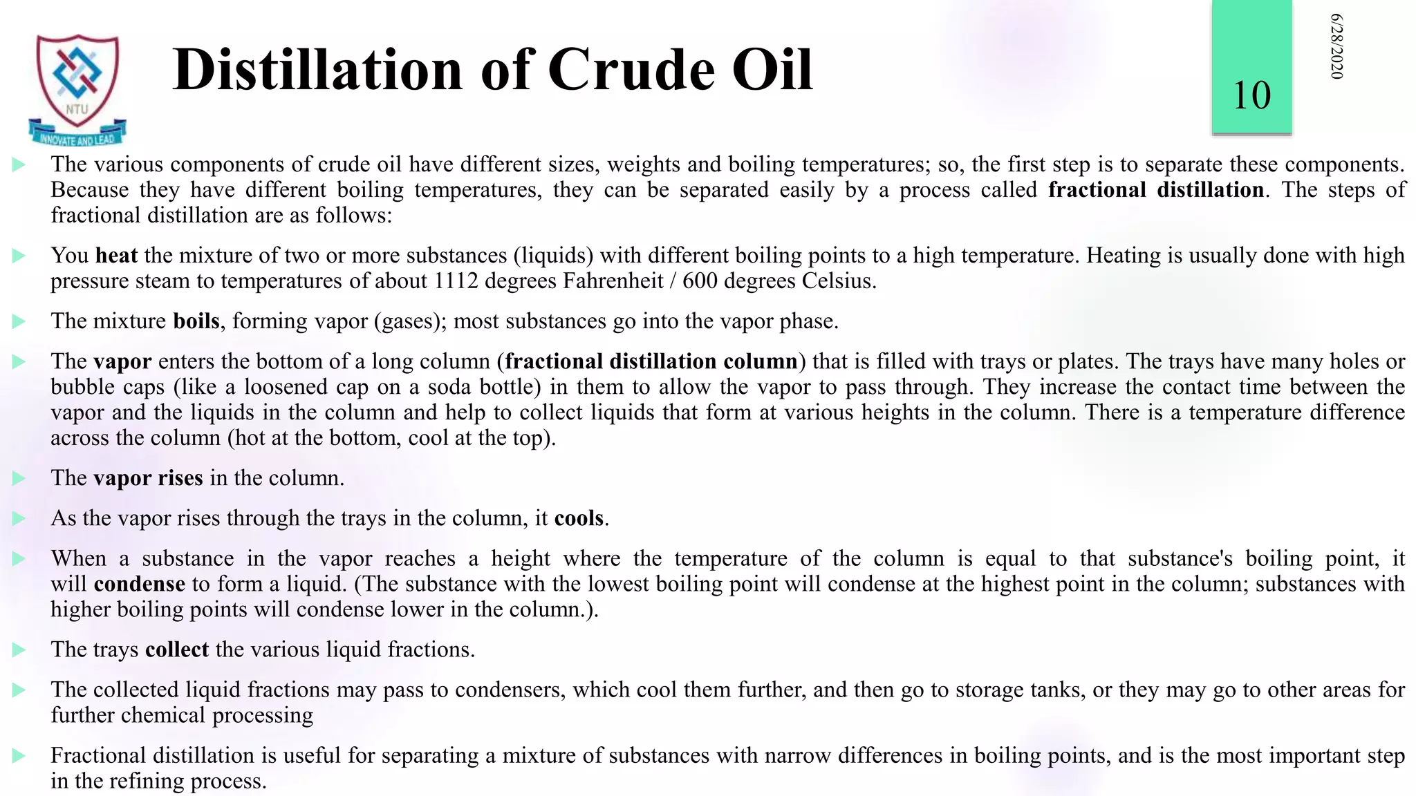 Distillation of Crude Oil
 The various components of crude oil have different sizes, weights and boiling temperatures; so, the first step is to separate these components.
Because they have different boiling temperatures, they can be separated easily by a process called fractional distillation. The steps of
fractional distillation are as follows:
 You heat the mixture of two or more substances (liquids) with different boiling points to a high temperature. Heating is usually done with high
pressure steam to temperatures of about 1112 degrees Fahrenheit / 600 degrees Celsius.
 The mixture boils, forming vapor (gases); most substances go into the vapor phase.
 The vapor enters the bottom of a long column (fractional distillation column) that is filled with trays or plates. The trays have many holes or
bubble caps (like a loosened cap on a soda bottle) in them to allow the vapor to pass through. They increase the contact time between the
vapor and the liquids in the column and help to collect liquids that form at various heights in the column. There is a temperature difference
across the column (hot at the bottom, cool at the top).
 The vapor rises in the column.
 As the vapor rises through the trays in the column, it cools.
 When a substance in the vapor reaches a height where the temperature of the column is equal to that substance's boiling point, it
will condense to form a liquid. (The substance with the lowest boiling point will condense at the highest point in the column; substances with
higher boiling points will condense lower in the column.).
 The trays collect the various liquid fractions.
 The collected liquid fractions may pass to condensers, which cool them further, and then go to storage tanks, or they may go to other areas for
further chemical processing
 Fractional distillation is useful for separating a mixture of substances with narrow differences in boiling points, and is the most important step
in the refining process.
6/28/2020
10
 