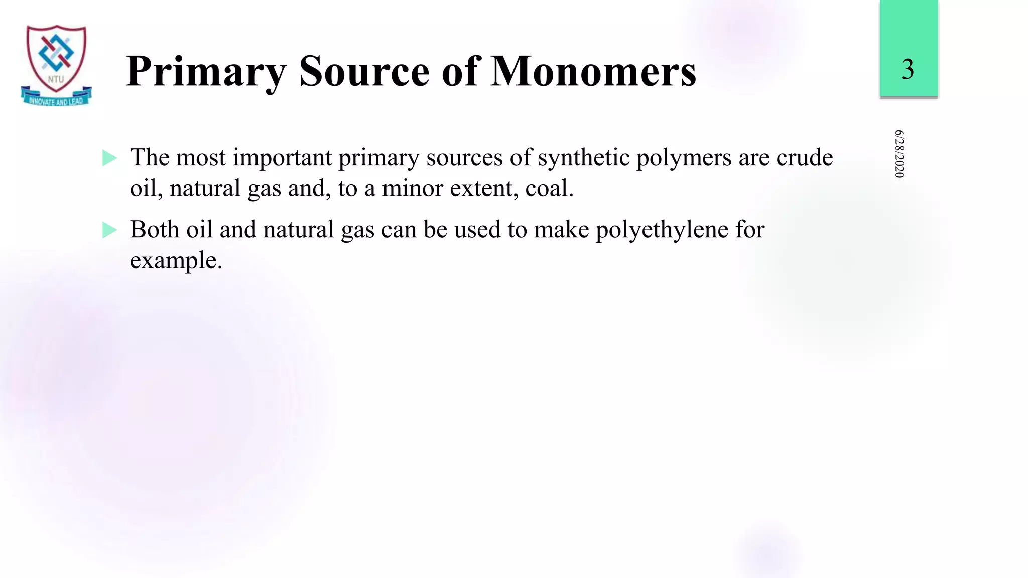 Primary Source of Monomers
 The most important primary sources of synthetic polymers are crude
oil, natural gas and, to a minor extent, coal.
 Both oil and natural gas can be used to make polyethylene for
example.
6/28/2020
3
 