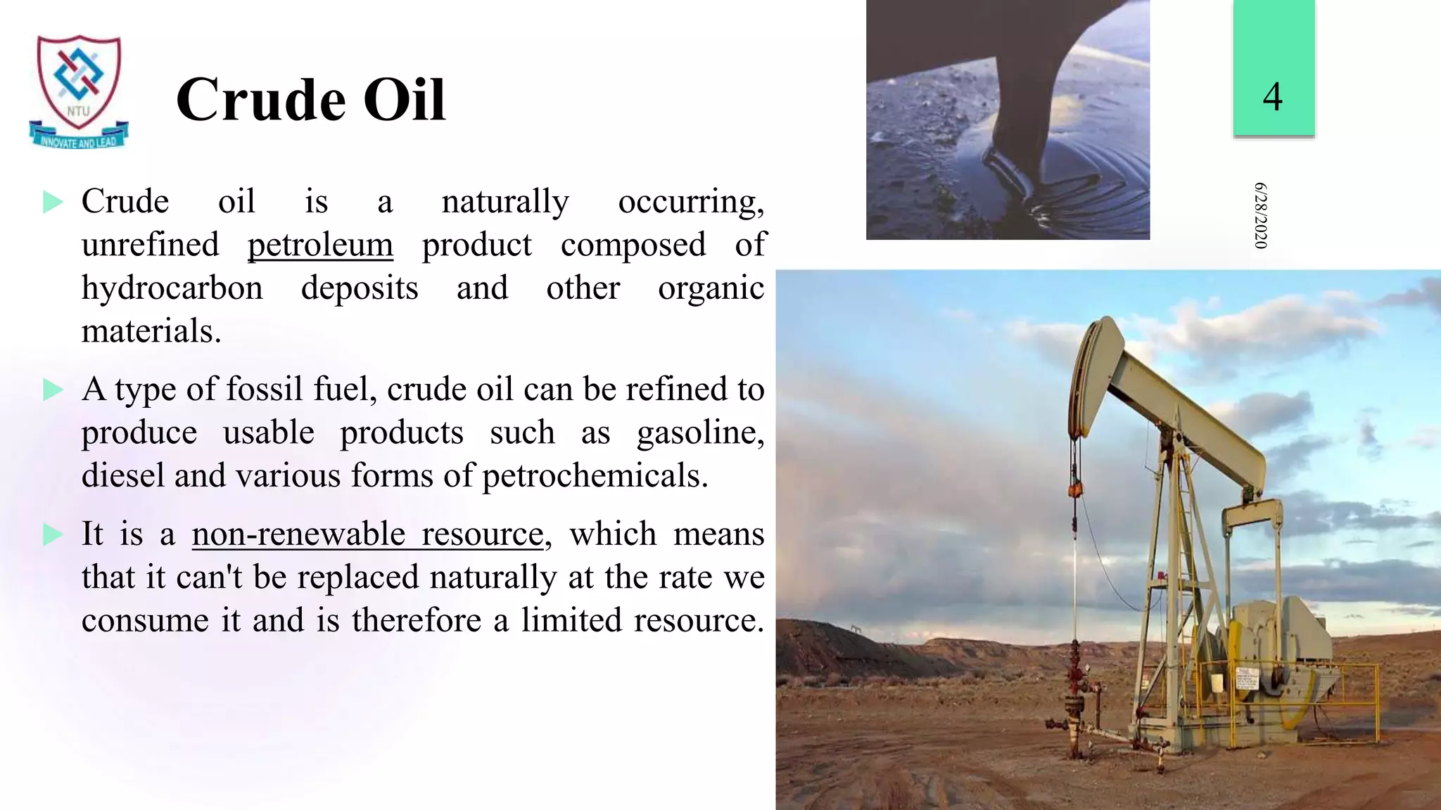 Crude Oil
 Crude oil is a naturally occurring,
unrefined petroleum product composed of
hydrocarbon deposits and other organic
materials.
 A type of fossil fuel, crude oil can be refined to
produce usable products such as gasoline,
diesel and various forms of petrochemicals.
 It is a non-renewable resource, which means
that it can't be replaced naturally at the rate we
consume it and is therefore a limited resource.
6/28/2020
4
 