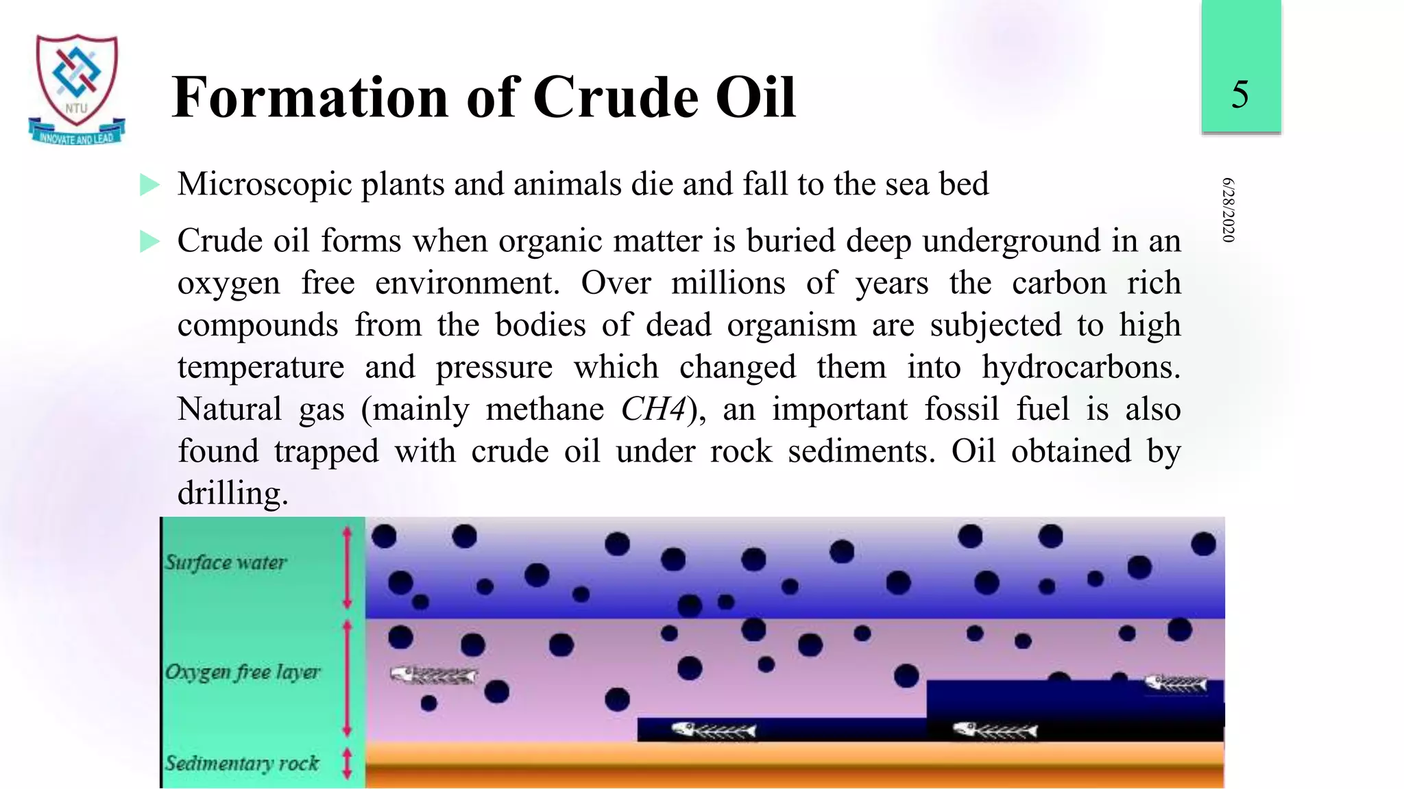 Formation of Crude Oil
 Microscopic plants and animals die and fall to the sea bed
 Crude oil forms when organic matter is buried deep underground in an
oxygen free environment. Over millions of years the carbon rich
compounds from the bodies of dead organism are subjected to high
temperature and pressure which changed them into hydrocarbons.
Natural gas (mainly methane CH4), an important fossil fuel is also
found trapped with crude oil under rock sediments. Oil obtained by
drilling.
6/28/2020
5
 