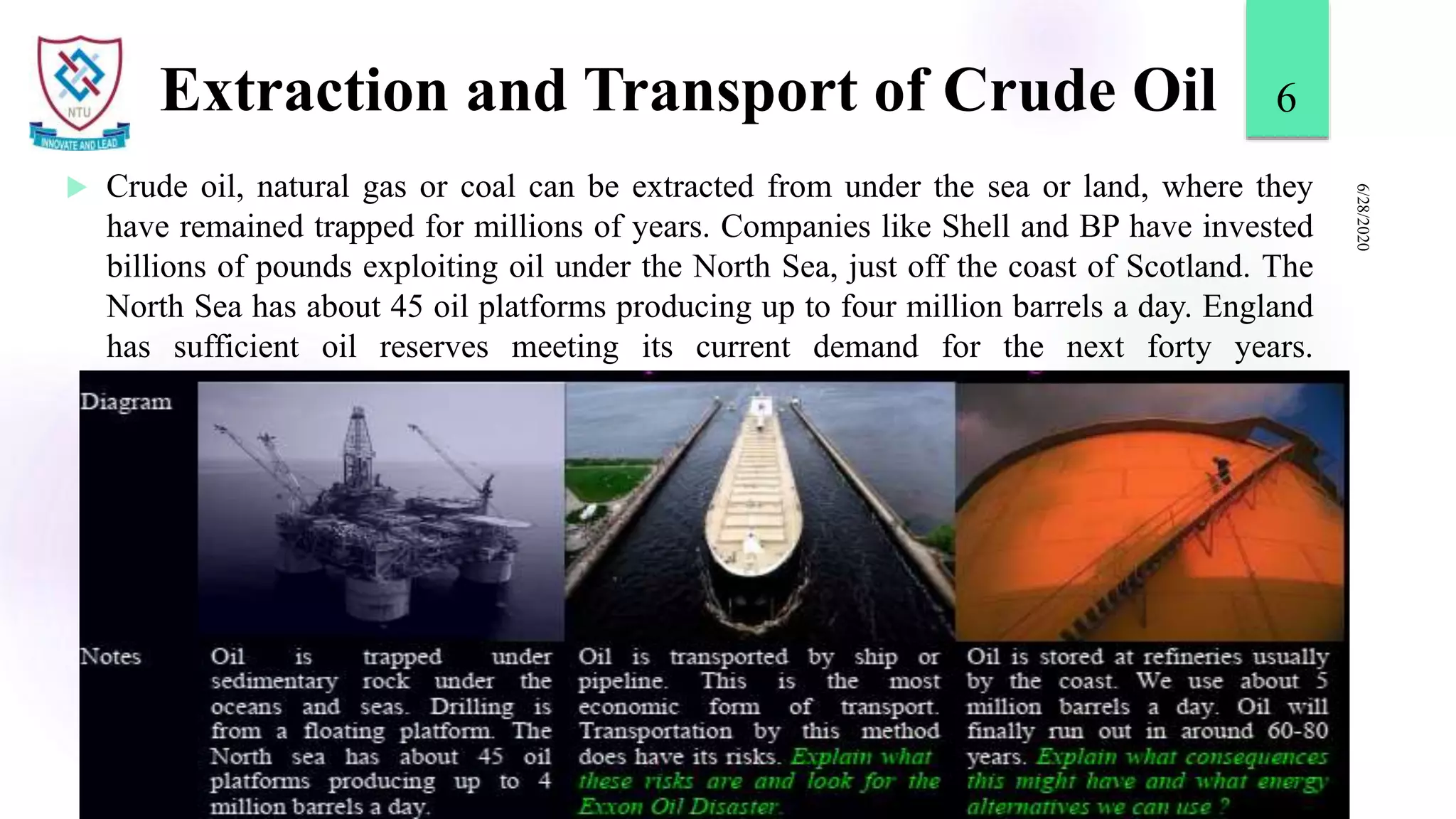 Extraction and Transport of Crude Oil
 Crude oil, natural gas or coal can be extracted from under the sea or land, where they
have remained trapped for millions of years. Companies like Shell and BP have invested
billions of pounds exploiting oil under the North Sea, just off the coast of Scotland. The
North Sea has about 45 oil platforms producing up to four million barrels a day. England
has sufficient oil reserves meeting its current demand for the next forty years.
6/28/2020
6
 