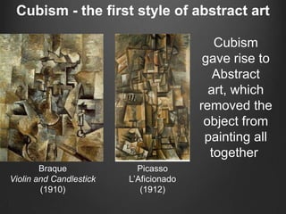 Cubism - the first style of abstract art

                                           Cubism
                                         gave rise to
                                           Abstract
                                          art, which
                                        removed the
                                         object from
                                         painting all
                                          together
        Braque             Picasso
Violin and Candlestick   L‟Aficionado
        (1910)              (1912)
 