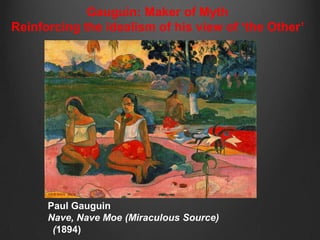 Gauguin: Maker of Myth
Reinforcing the idealism of his view of „the Other‟




      Paul Gauguin
      Nave, Nave Moe (Miraculous Source)
       (1894)
 