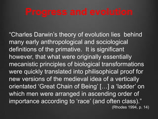 Progress and evolution

“Charles Darwin‟s theory of evolution lies behind
many early anthropological and sociological
definitions of the primative. It is significant
however, that what were originally essentially
mecanistic principles of biological transformations
were quickly translated into philisophical proof for
new versions of the medieval idea of a vertically
orientated „Great Chain of Being‟ […] a „ladder‟ on
which men were arranged in ascending order of
importance according to „race‟ (and often class).”
                                       (Rhodes 1994, p. 14)
 