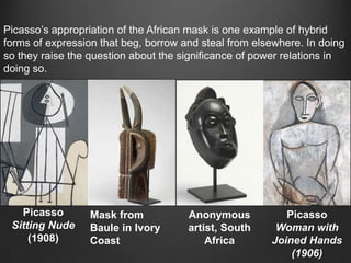 Picasso‟s appropriation of the African mask is one example of hybrid
forms of expression that beg, borrow and steal from elsewhere. In doing
so they raise the question about the significance of power relations in
doing so.




   Picasso        Mask from           Anonymous           Picasso
 Sitting Nude     Baule in Ivory      artist, South     Woman with
     (1908)       Coast                   Africa       Joined Hands
                                                           (1906)
 