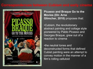 Correspondences between Cubism and early cinema
                      Picasso and Braque Go to the
                      Movies (Dir. Arne
                      Glimcher, 2010) proposes that:

                      •Cubism, the revolutionary
                      abstract painting and collage style
                      pioneered by Pablo Picasso and
                      Georges Braque, grew out of a
                      reaction to cinema

                      •the neutral tones and
                      deconstructed forms that defined
                      Cubist painting were an attempt to
                      convey motion in the manner of a
                      film‟s rolling celluloid
 