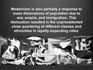 Modernism is also partially a response to
 mass dislocations of population due to
    war, empire, and immigration. This
dislocation resulted in the unprecedented
close quartering of different classes and
  ethnicities in rapidly expanding cities.
 