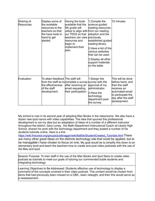 Sharing of        Display some of     Having the tools 1.Compile the             15 minutes
Resources         the available       available that the science guided
                  resources to the    5th grade will        reading resources
                  teachers so that    utilize to align with from our reading
                  the have tools in   our TEKS so that adoption and the
                  hand to get         teachers can view previously
                  started.            resources and         established guided
                                      begin to              reading library.
                                      implement their       2.Have a list of the
                                      plan.                 various websites
                                                          that can be used.
                                                          3.Display all other
                                                          support materials
                                                          on the table.



Evaluation        To attain feedback The staff will         1.Design the        This will be done
                  from the staff as to complete a survey survey with the        before hand, and
                  the effectiveness after receiving an approval of my           then the staff
                  of the staff         email requesting administrator.          receives an
                  development.         their participation. 2.Have the          automated email
                                                          technology            to participate the
                                                          department post       day after the staff
                                                          the survey.           development.




My school is now in its second year of adopting Mac Books in the classrooms. We also have a
dozen new ipod nanos with video capabilities. The idea that spurred this professional
development is not my idea but an adaptation of ideas of a number of a different instructor
throughout the district. Gary Loney, the Math Department Instructional Coach at Liberty High
School, shared his work with the technology department and they posted a number of his
students tutorials online. Here is a link:
https://wiki.friscoisd.org/groups/justbraggin/wiki/6a60e/StudentCreated_Tutorials.html There
are many other great ideas on the districts technology site that could be applied, but to
be managable I have chosen to focus on one. My goal would be to simplify this down to an
elementary level and teach the teachers how to create and post video podcasts with the use of
the Mac and Ipod.

Session Purpose: To train staff in the use of the Mac Books and Ipod Nano to create video
podcast as tutorials to meet our goals of tutoring our commended buble students and
integrating technology.

Learning Objectives to Be Addressed: Students effective use of technology to display a
command of the concepts covered in their video podcast. This content would be chosen from
items that had previously been missed on a CBA , been retaught, and then this would serve as
a reassessment.
 