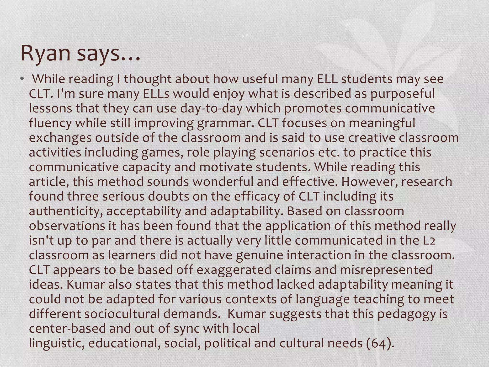 Ryan says…
• While reading I thought about how useful many ELL students may see
  CLT. I'm sure many ELLs would enjoy what is described as purposeful
  lessons that they can use day-to-day which promotes communicative
  fluency while still improving grammar. CLT focuses on meaningful
  exchanges outside of the classroom and is said to use creative classroom
  activities including games, role playing scenarios etc. to practice this
  communicative capacity and motivate students. While reading this
  article, this method sounds wonderful and effective. However, research
  found three serious doubts on the efficacy of CLT including its
  authenticity, acceptability and adaptability. Based on classroom
  observations it has been found that the application of this method really
  isn't up to par and there is actually very little communicated in the L2
  classroom as learners did not have genuine interaction in the classroom.
  CLT appears to be based off exaggerated claims and misrepresented
  ideas. Kumar also states that this method lacked adaptability meaning it
  could not be adapted for various contexts of language teaching to meet
  different sociocultural demands. Kumar suggests that this pedagogy is
  center-based and out of sync with local
  linguistic, educational, social, political and cultural needs (64).
 