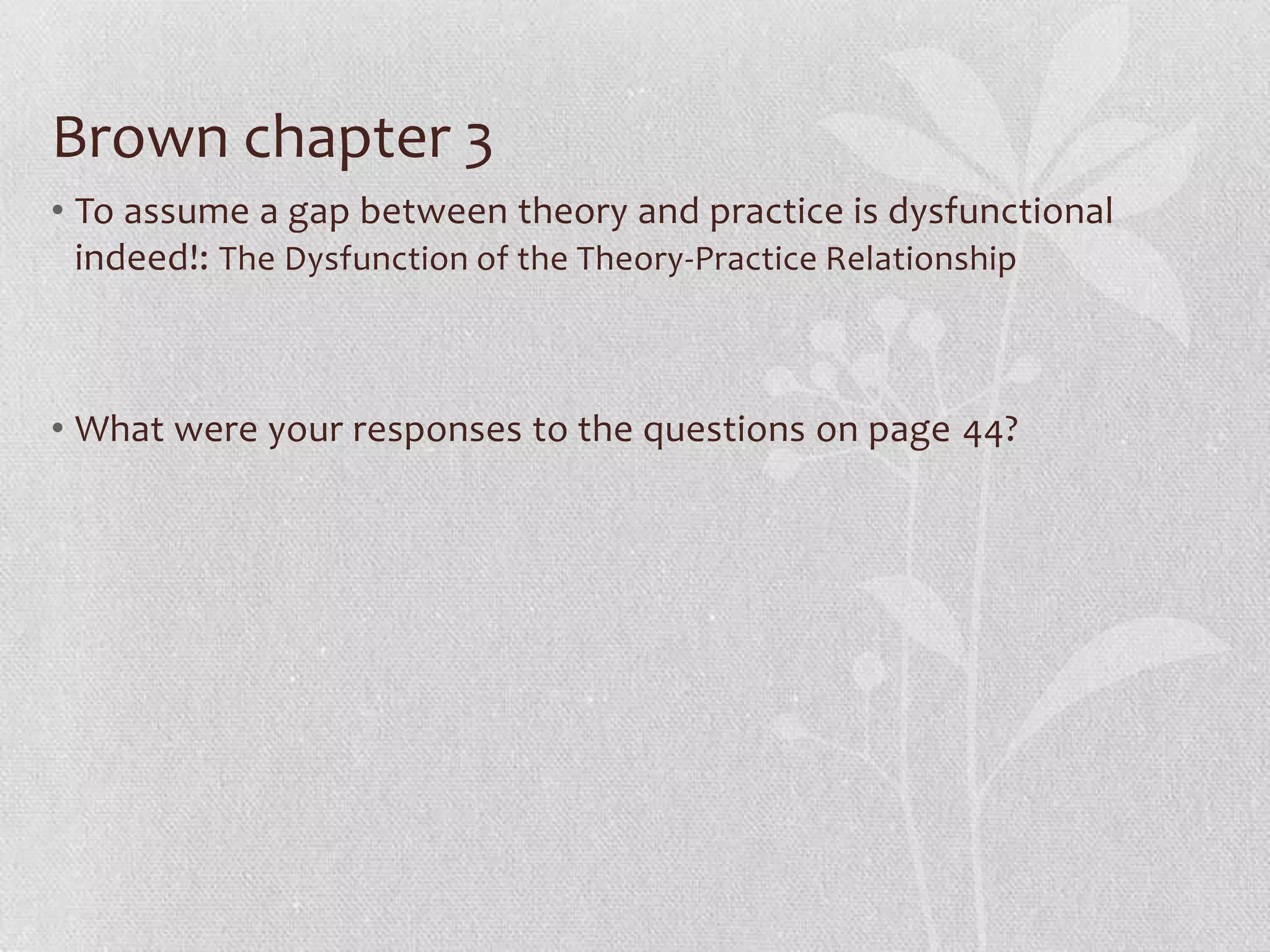Brown chapter 3
• To assume a gap between theory and practice is dysfunctional
  indeed!: The Dysfunction of the Theory-Practice Relationship



• What were your responses to the questions on page 44?
 