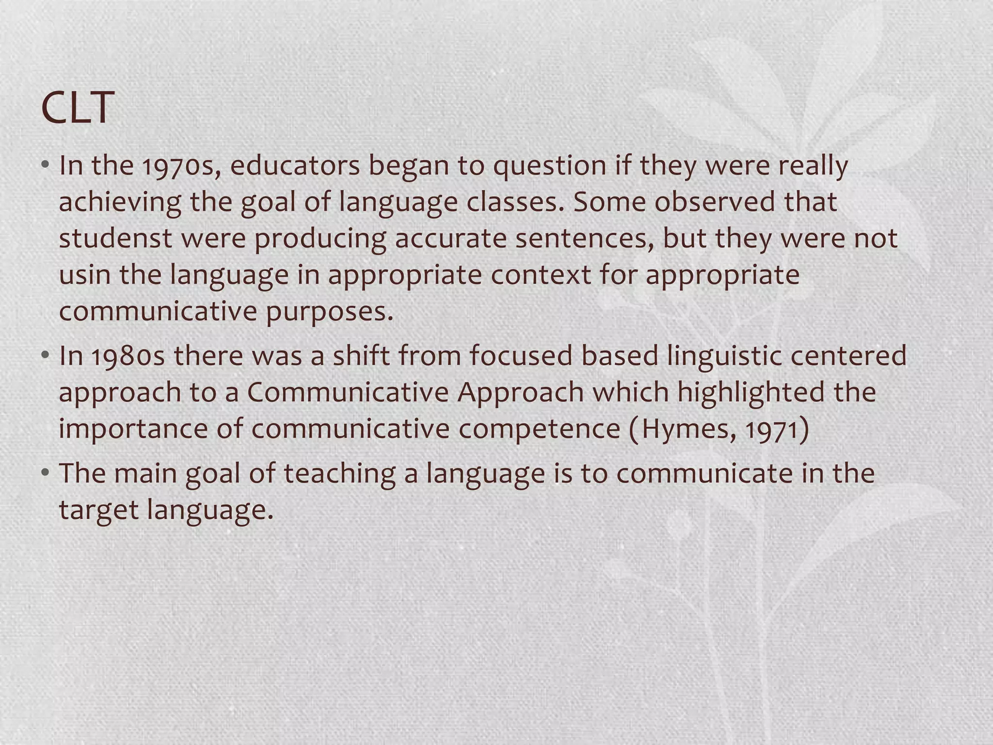 CLT
• In the 1970s, educators began to question if they were really
  achieving the goal of language classes. Some observed that
  studenst were producing accurate sentences, but they were not
  usin the language in appropriate context for appropriate
  communicative purposes.
• In 1980s there was a shift from focused based linguistic centered
  approach to a Communicative Approach which highlighted the
  importance of communicative competence (Hymes, 1971)
• The main goal of teaching a language is to communicate in the
  target language.
 