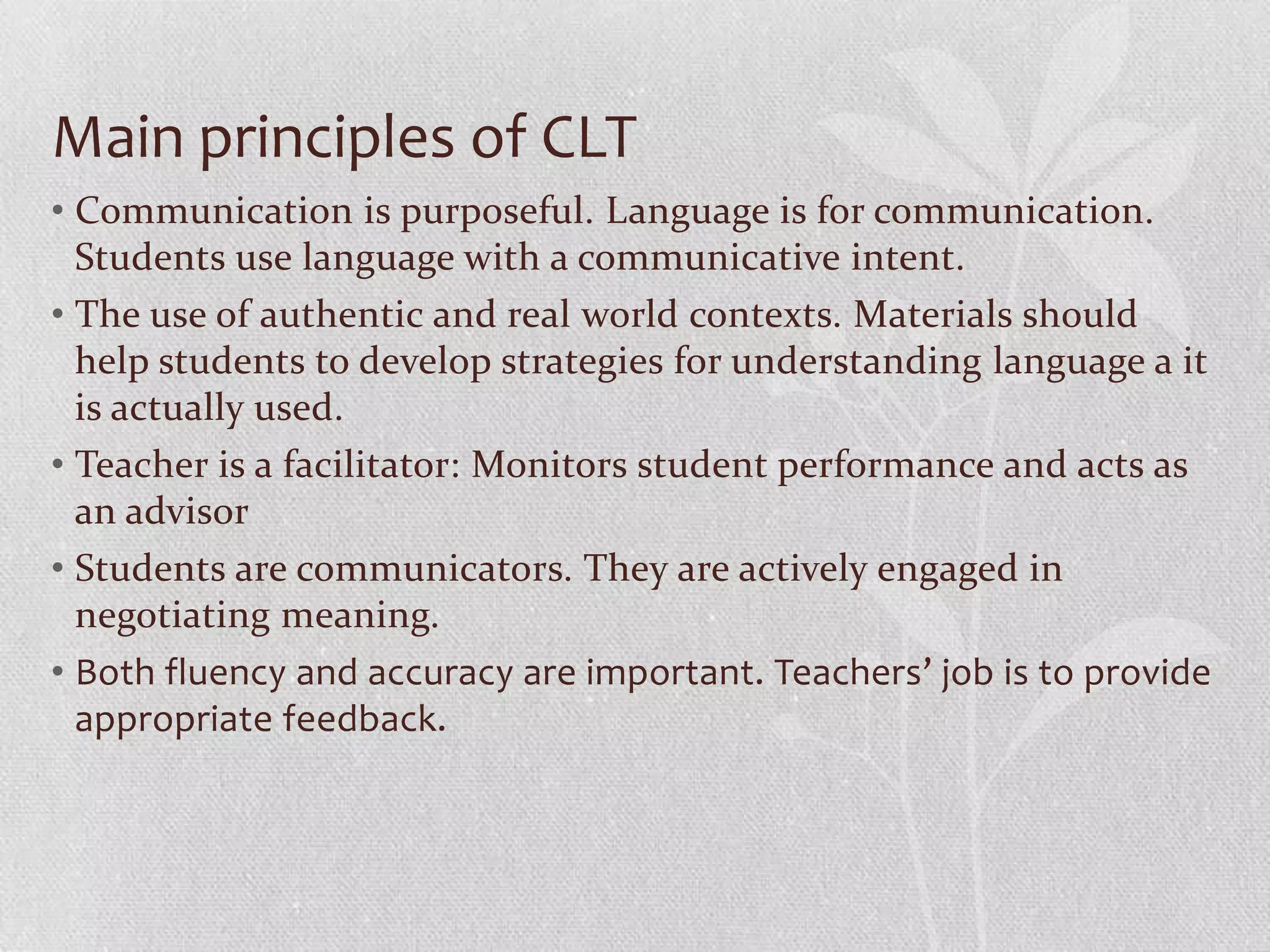 Main principles of CLT
• Communication is purposeful. Language is for communication.
  Students use language with a communicative intent.
• The use of authentic and real world contexts. Materials should
  help students to develop strategies for understanding language a it
  is actually used.
• Teacher is a facilitator: Monitors student performance and acts as
  an advisor
• Students are communicators. They are actively engaged in
  negotiating meaning.
• Both fluency and accuracy are important. Teachers’ job is to provide
  appropriate feedback.
 