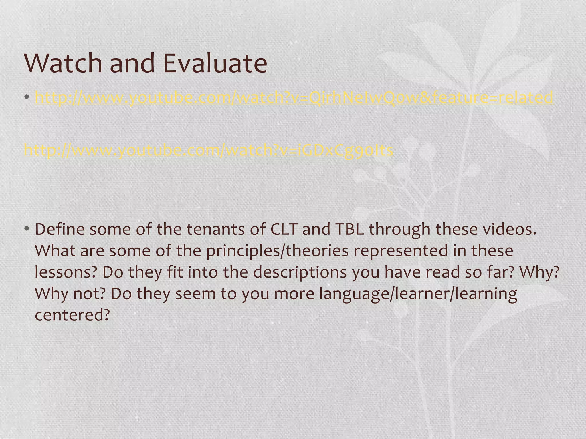 Watch and Evaluate
• http://www.youtube.com/watch?v=QirhNeIwQ0w&feature=related

http://www.youtube.com/watch?v=iGDxCg90Its



• Define some of the tenants of CLT and TBL through these videos.
  What are some of the principles/theories represented in these
  lessons? Do they fit into the descriptions you have read so far? Why?
  Why not? Do they seem to you more language/learner/learning
  centered?
 