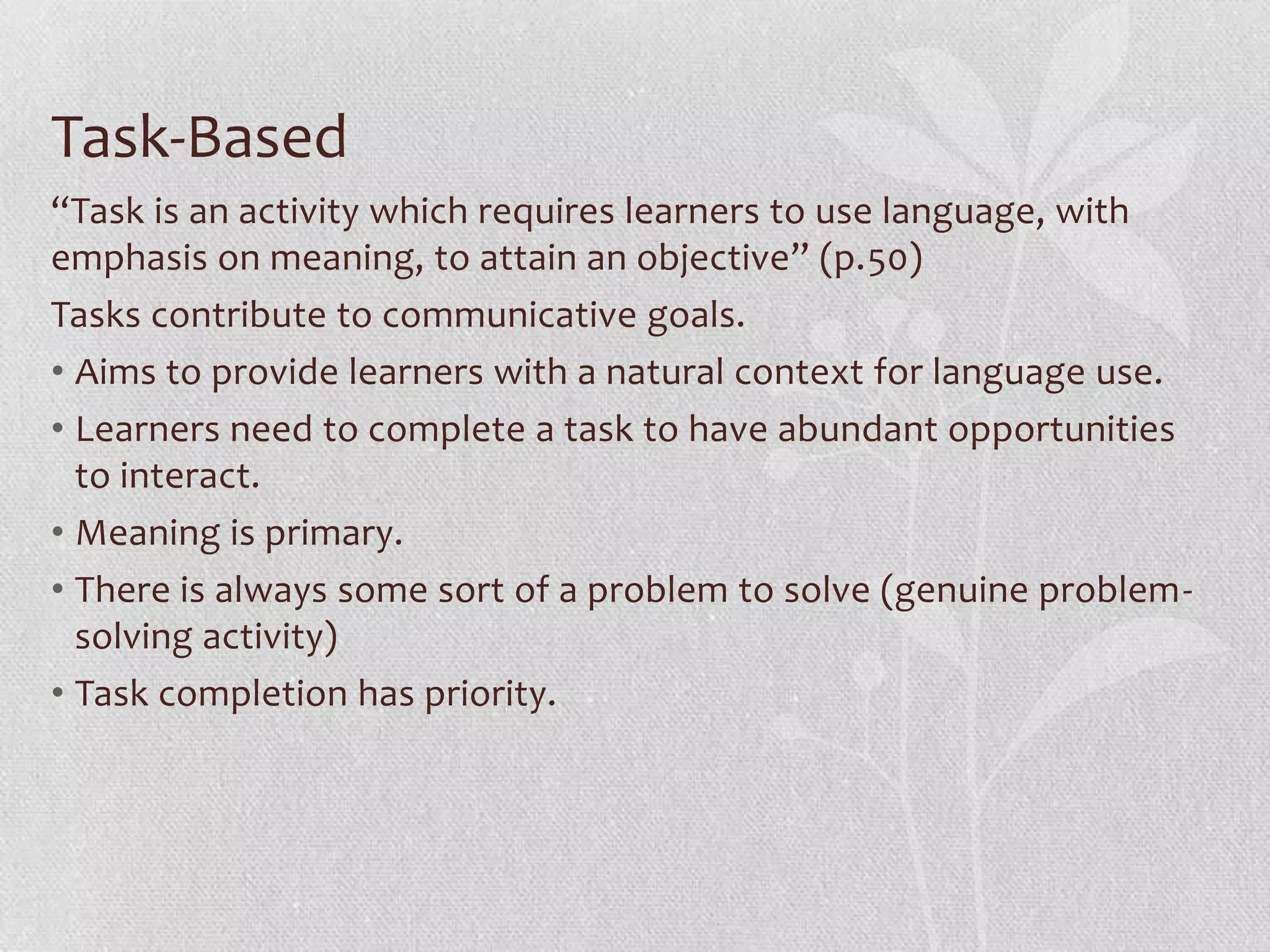 Task-Based
“Task is an activity which requires learners to use language, with
emphasis on meaning, to attain an objective” (p.50)
Tasks contribute to communicative goals.
• Aims to provide learners with a natural context for language use.
• Learners need to complete a task to have abundant opportunities
  to interact.
• Meaning is primary.
• There is always some sort of a problem to solve (genuine problem-
  solving activity)
• Task completion has priority.
 