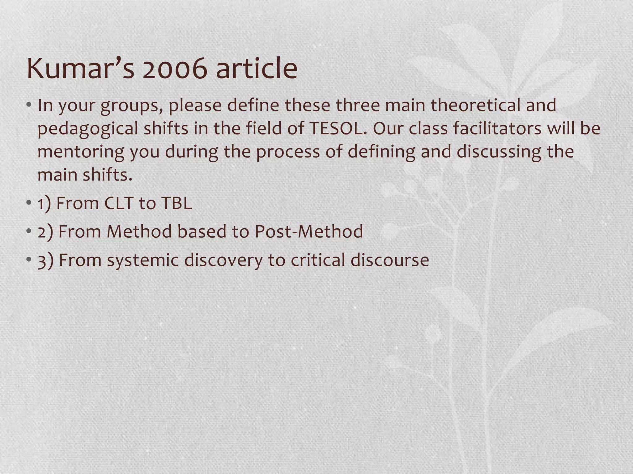 Kumar’s 2006 article
• In your groups, please define these three main theoretical and
  pedagogical shifts in the field of TESOL. Our class facilitators will be
  mentoring you during the process of defining and discussing the
  main shifts.
• 1) From CLT to TBL
• 2) From Method based to Post-Method
• 3) From systemic discovery to critical discourse
 