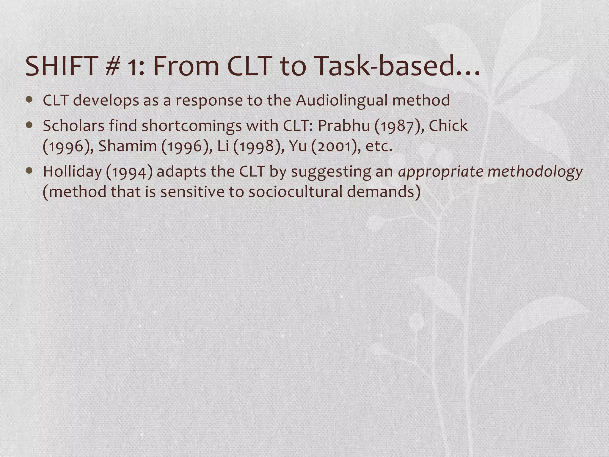SHIFT # 1: From CLT to Task-based…
 CLT develops as a response to the Audiolingual method
 Scholars find shortcomings with CLT: Prabhu (1987), Chick
  (1996), Shamim (1996), Li (1998), Yu (2001), etc.
 Holliday (1994) adapts the CLT by suggesting an appropriate methodology
  (method that is sensitive to sociocultural demands)
 