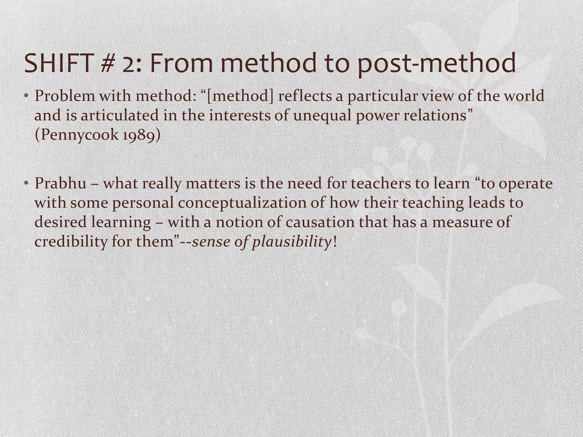 SHIFT # 2: From method to post-method
• Problem with method: “[method] reflects a particular view of the world
  and is articulated in the interests of unequal power relations”
  (Pennycook 1989)


• Prabhu – what really matters is the need for teachers to learn “to operate
  with some personal conceptualization of how their teaching leads to
  desired learning – with a notion of causation that has a measure of
  credibility for them”--sense of plausibility!
 