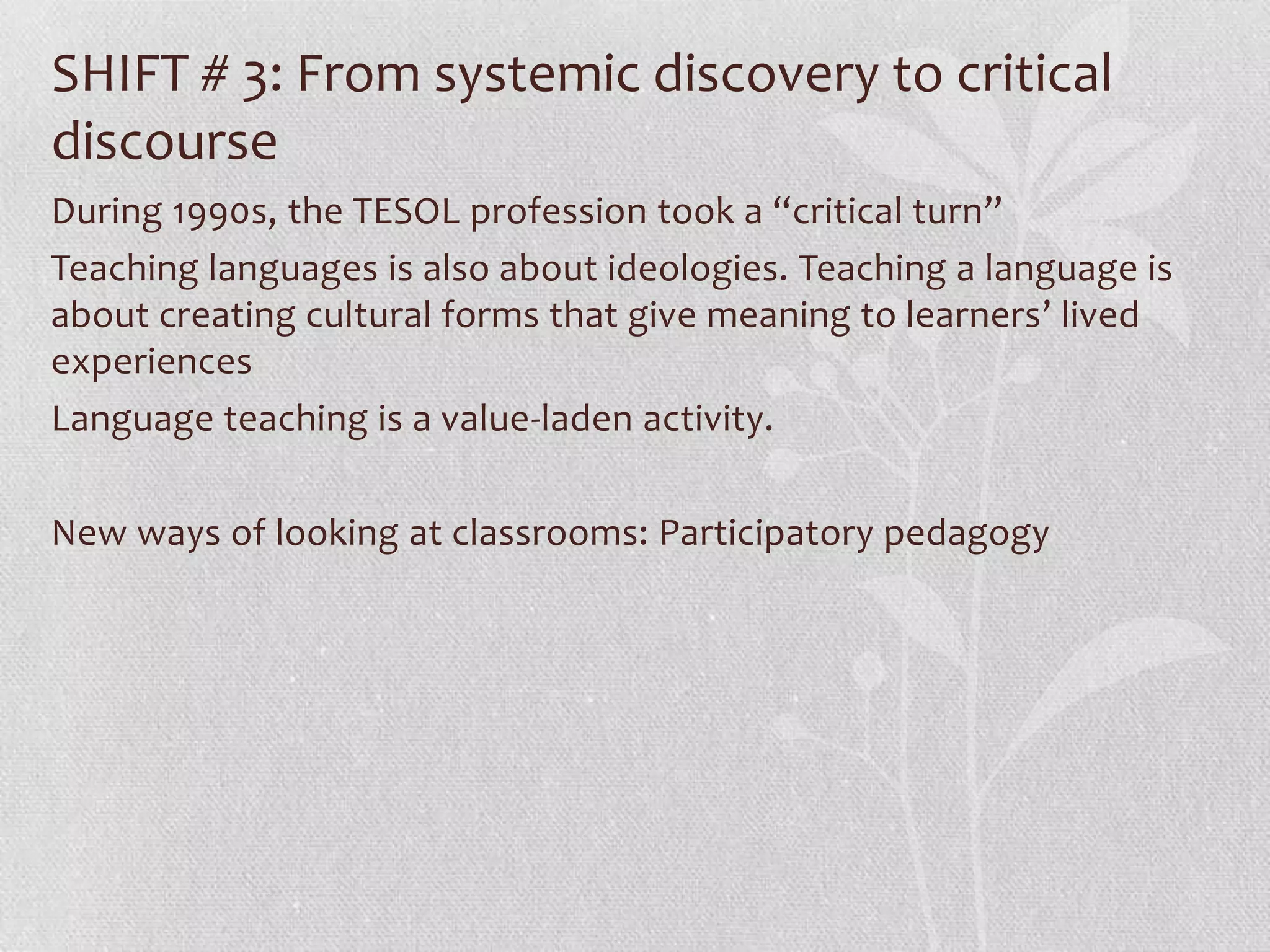 SHIFT # 3: From systemic discovery to critical
discourse
During 1990s, the TESOL profession took a “critical turn”
Teaching languages is also about ideologies. Teaching a language is
about creating cultural forms that give meaning to learners’ lived
experiences
Language teaching is a value-laden activity.

New ways of looking at classrooms: Participatory pedagogy
 