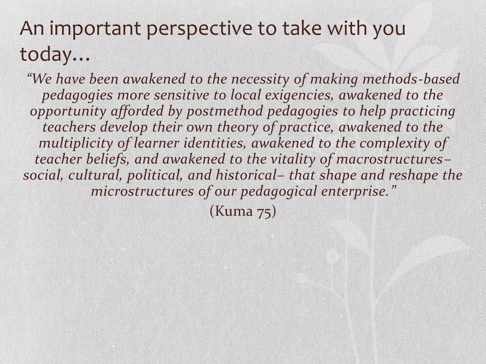 An important perspective to take with you
today…
“We have been awakened to the necessity of making methods-based
   pedagogies more sensitive to local exigencies, awakened to the
 opportunity afforded by postmethod pedagogies to help practicing
   teachers develop their own theory of practice, awakened to the
   multiplicity of learner identities, awakened to the complexity of
  teacher beliefs, and awakened to the vitality of macrostructures–
social, cultural, political, and historical– that shape and reshape the
            microstructures of our pedagogical enterprise.”
                                (Kuma 75)
 