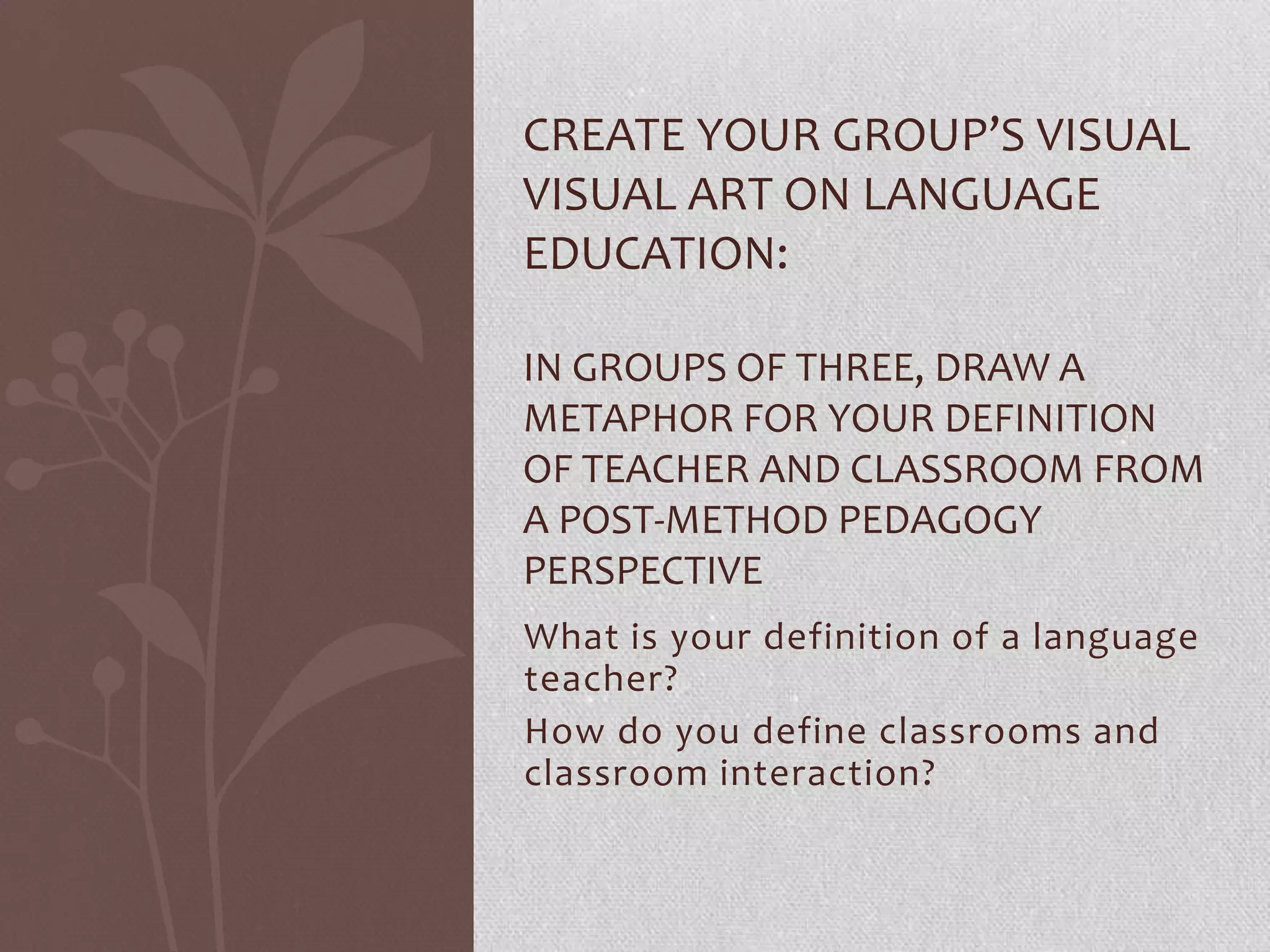 CREATE YOUR GROUP’S VISUAL
VISUAL ART ON LANGUAGE
EDUCATION:

IN GROUPS OF THREE, DRAW A
METAPHOR FOR YOUR DEFINITION
OF TEACHER AND CLASSROOM FROM
A POST-METHOD PEDAGOGY
PERSPECTIVE
What is your definition of a language
teacher?
How do you define classrooms and
classroom interaction?
 