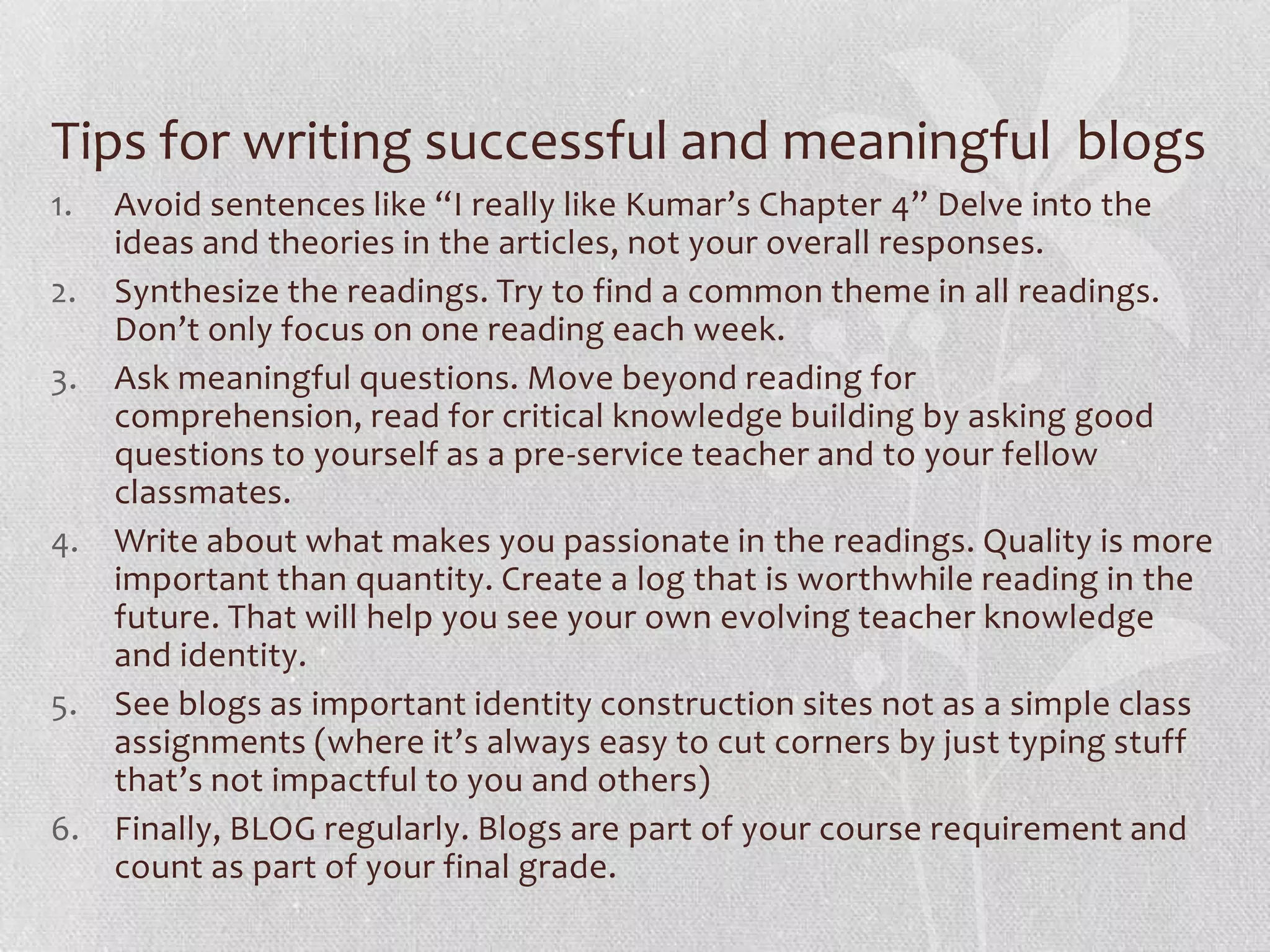 Tips for writing successful and meaningful blogs
1. Avoid sentences like “I really like Kumar’s Chapter 4” Delve into the
   ideas and theories in the articles, not your overall responses.
2. Synthesize the readings. Try to find a common theme in all readings.
   Don’t only focus on one reading each week.
3. Ask meaningful questions. Move beyond reading for
   comprehension, read for critical knowledge building by asking good
   questions to yourself as a pre-service teacher and to your fellow
   classmates.
4. Write about what makes you passionate in the readings. Quality is more
   important than quantity. Create a log that is worthwhile reading in the
   future. That will help you see your own evolving teacher knowledge
   and identity.
5. See blogs as important identity construction sites not as a simple class
   assignments (where it’s always easy to cut corners by just typing stuff
   that’s not impactful to you and others)
6. Finally, BLOG regularly. Blogs are part of your course requirement and
   count as part of your final grade.
 