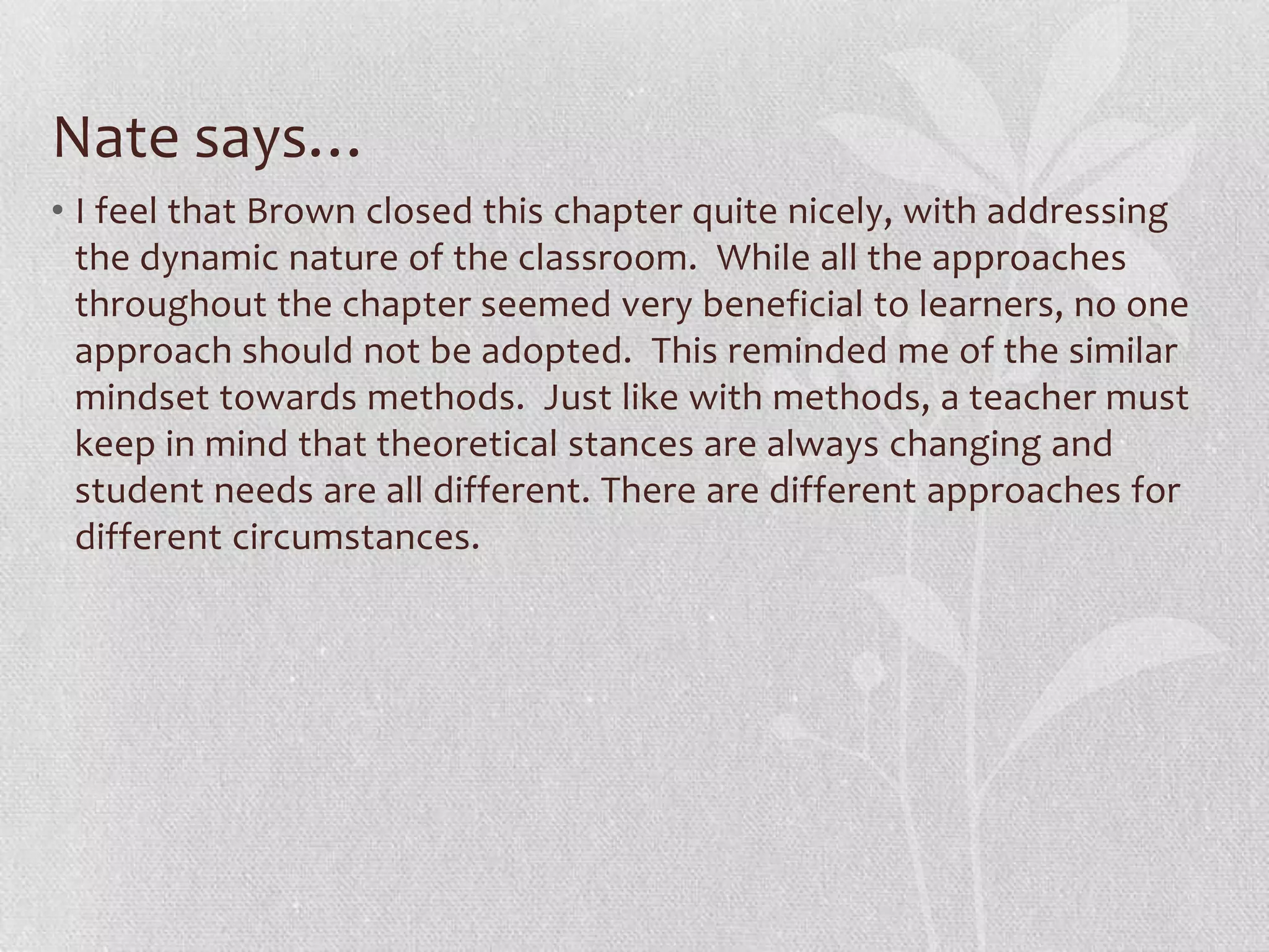 Nate says…
• I feel that Brown closed this chapter quite nicely, with addressing
  the dynamic nature of the classroom. While all the approaches
  throughout the chapter seemed very beneficial to learners, no one
  approach should not be adopted. This reminded me of the similar
  mindset towards methods. Just like with methods, a teacher must
  keep in mind that theoretical stances are always changing and
  student needs are all different. There are different approaches for
  different circumstances.
 