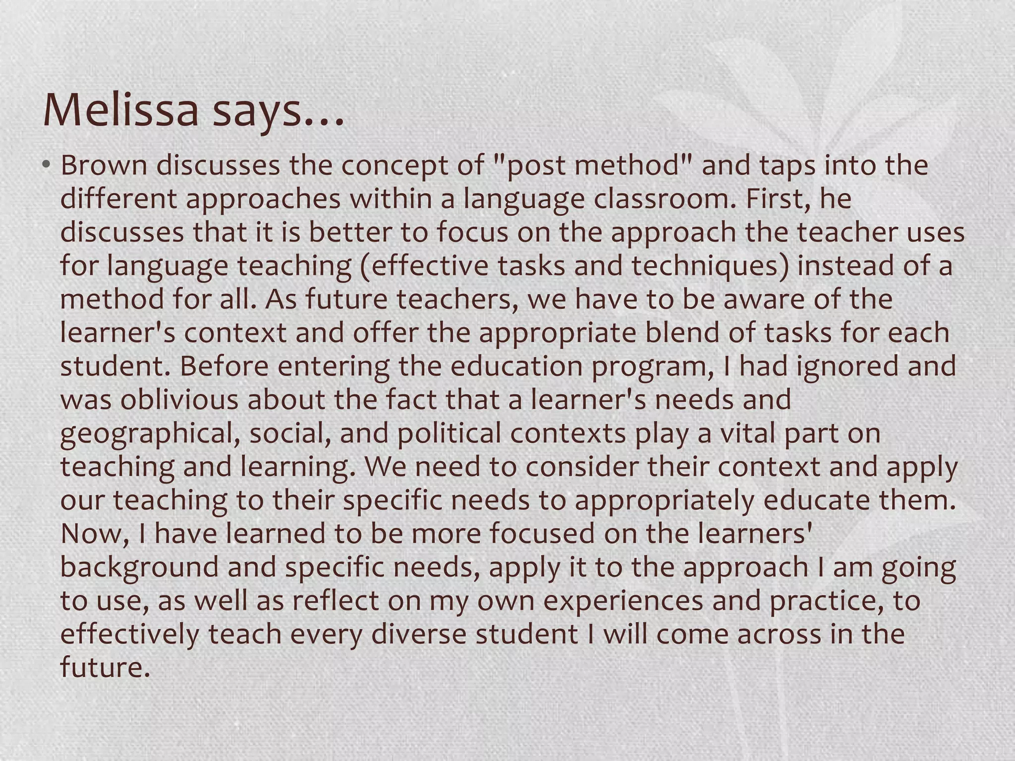 Melissa says…
• Brown discusses the concept of "post method" and taps into the
  different approaches within a language classroom. First, he
  discusses that it is better to focus on the approach the teacher uses
  for language teaching (effective tasks and techniques) instead of a
  method for all. As future teachers, we have to be aware of the
  learner's context and offer the appropriate blend of tasks for each
  student. Before entering the education program, I had ignored and
  was oblivious about the fact that a learner's needs and
  geographical, social, and political contexts play a vital part on
  teaching and learning. We need to consider their context and apply
  our teaching to their specific needs to appropriately educate them.
  Now, I have learned to be more focused on the learners'
  background and specific needs, apply it to the approach I am going
  to use, as well as reflect on my own experiences and practice, to
  effectively teach every diverse student I will come across in the
  future.
 
