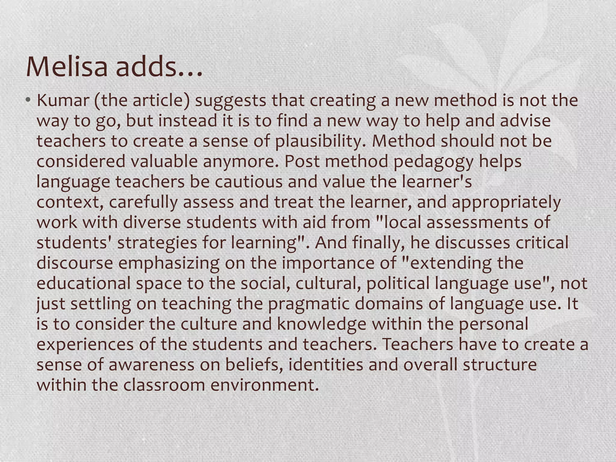 Melisa adds…
• Kumar (the article) suggests that creating a new method is not the
  way to go, but instead it is to find a new way to help and advise
  teachers to create a sense of plausibility. Method should not be
  considered valuable anymore. Post method pedagogy helps
  language teachers be cautious and value the learner's
  context, carefully assess and treat the learner, and appropriately
  work with diverse students with aid from "local assessments of
  students' strategies for learning". And finally, he discusses critical
  discourse emphasizing on the importance of "extending the
  educational space to the social, cultural, political language use", not
  just settling on teaching the pragmatic domains of language use. It
  is to consider the culture and knowledge within the personal
  experiences of the students and teachers. Teachers have to create a
  sense of awareness on beliefs, identities and overall structure
  within the classroom environment.
 