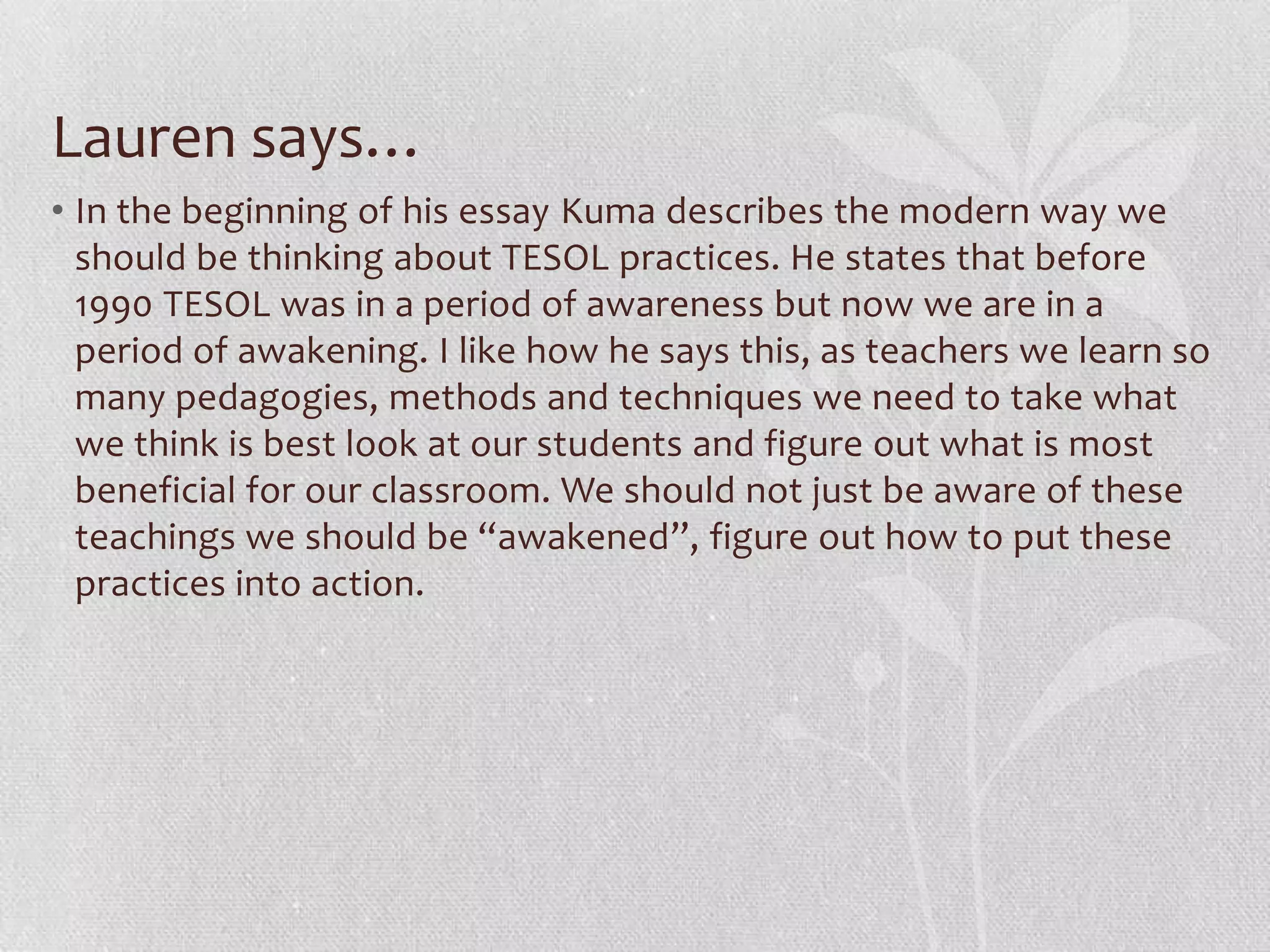 Lauren says…
• In the beginning of his essay Kuma describes the modern way we
  should be thinking about TESOL practices. He states that before
  1990 TESOL was in a period of awareness but now we are in a
  period of awakening. I like how he says this, as teachers we learn so
  many pedagogies, methods and techniques we need to take what
  we think is best look at our students and figure out what is most
  beneficial for our classroom. We should not just be aware of these
  teachings we should be “awakened”, figure out how to put these
  practices into action.
 