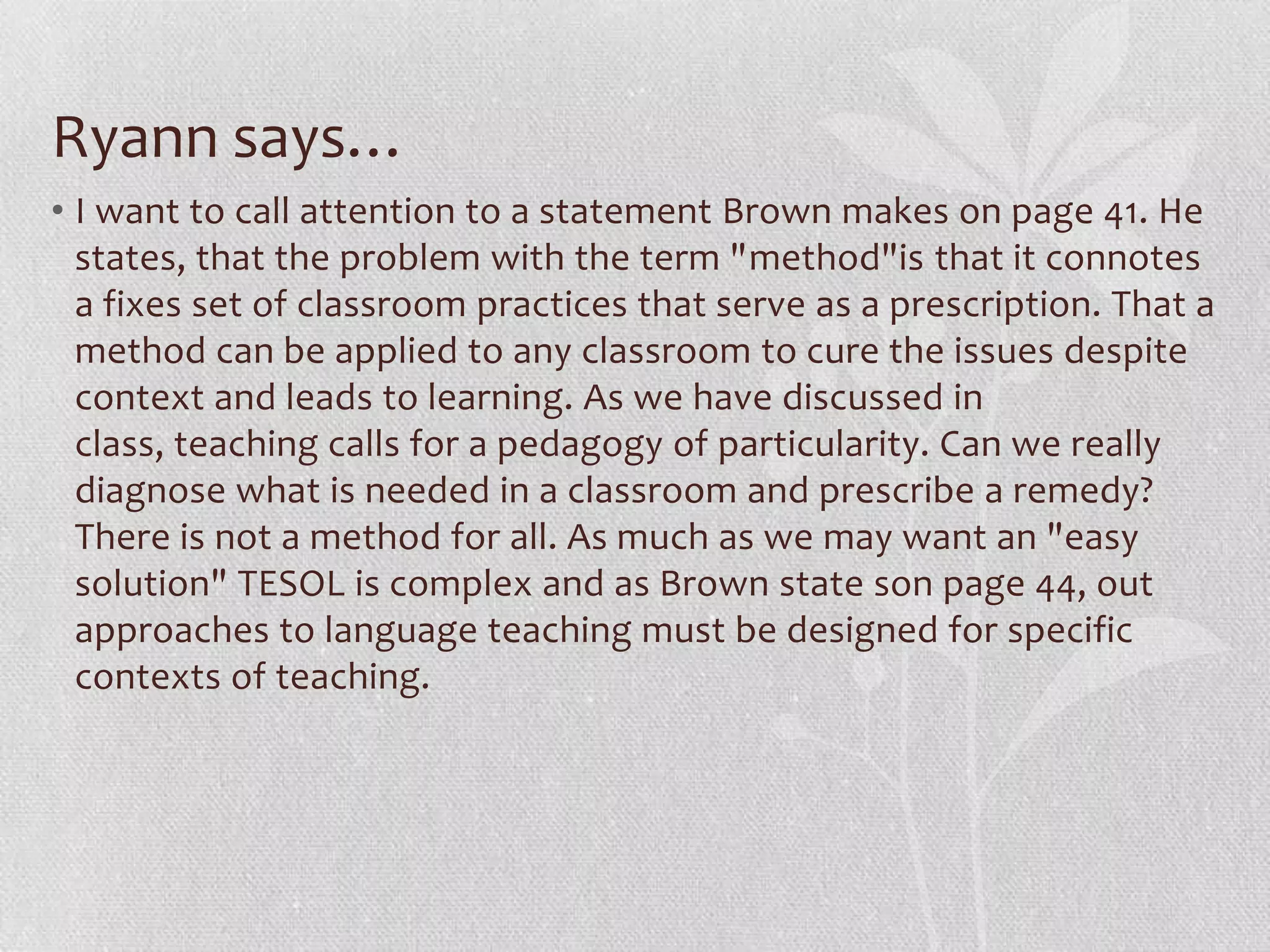 Ryann says…
• I want to call attention to a statement Brown makes on page 41. He
  states, that the problem with the term "method"is that it connotes
  a fixes set of classroom practices that serve as a prescription. That a
  method can be applied to any classroom to cure the issues despite
  context and leads to learning. As we have discussed in
  class, teaching calls for a pedagogy of particularity. Can we really
  diagnose what is needed in a classroom and prescribe a remedy?
  There is not a method for all. As much as we may want an "easy
  solution" TESOL is complex and as Brown state son page 44, out
  approaches to language teaching must be designed for specific
  contexts of teaching.
 