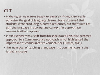 CLT
• In the 1970s, educators began to question if they were really
  achieving the goal of language classes. Some observed that
  studenst were producing accurate sentences, but they were not
  usin the language in appropriate context for appropriate
  communicative purposes.
• In 1980s there was a shift from focused based linguistic centered
  approach to a Communicative Approach which highlighted the
  importance of communicative competence (Hymes, 1971)
• The main goal of teaching a language is to communicate in the
  target language.
 
