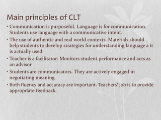 Main principles of CLT
• Communication is purposeful. Language is for communication.
  Students use language with a communicative intent.
• The use of authentic and real world contexts. Materials should
  help students to develop strategies for understanding language a it
  is actually used.
• Teacher is a facilitator: Monitors student performance and acts as
  an advisor
• Students are communicators. They are actively engaged in
  negotiating meaning.
• Both fluency and accuracy are important. Teachers’ job is to provide
  appropriate feedback.
 
