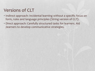 Versions of CLT
• Indirect approach: Incidental learning without a specific focus on
  form, rules and language principles (String version of CLT).
• Direct approach: Carefully structured tasks for learners. Aid
  ;learners to develop communicative strategies.
 